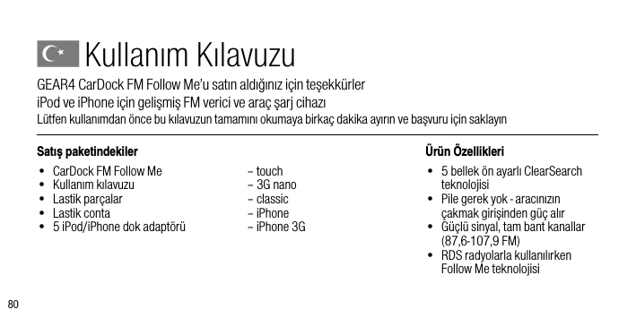 80Satış paketindekiler&bull;  CarDock FM Follow Me&bull;  Kullanım kılavuzu&bull;  Lastik par&ccedil;alar&bull;  Lastik conta&bull;  5 iPod/iPhone dok adapt&ouml;r&uuml;  &ndash; touch  &ndash; 3G nano  &ndash; classic  &ndash; iPhone  &ndash; iPhone 3G&Uuml;r&uuml;n &Ouml;zellikleri&bull;   5 bellek &ouml;n ayarlı ClearSearch teknolojisi&bull;   Pile gerek yok - aracınızın  &ccedil;akmak girişinden g&uuml;&ccedil; alır&bull;   G&uuml;&ccedil;l&uuml; sinyal, tam bant kanallar (87,6-107,9 FM)&bull;   RDS radyolarla kullanılırken Follow Me teknolojisiKullanım KılavuzuGEAR4 CarDock FM Follow Me&rsquo;u satın aldığınız i&ccedil;in teşekk&uuml;rler         iPod ve iPhone i&ccedil;in gelişmiş FM verici ve ara&ccedil; şarj cihazıL&uuml;tfen kullanımdan &ouml;nce bu kılavuzun tamamını okumaya birka&ccedil; dakika ayırın ve başvuru i&ccedil;in saklayın