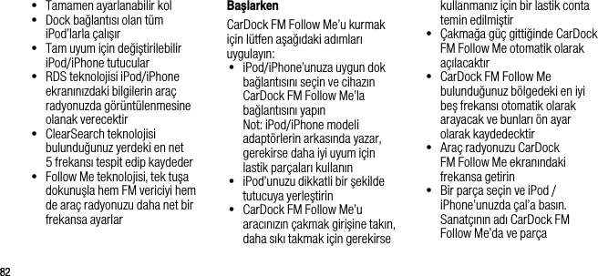 8282&bull;   Tamamen ayarlanabilir kol&bull;   Dock bağlantısı olan t&uuml;m iPod&rsquo;larla &ccedil;alışır&bull;   Tam uyum i&ccedil;in değiştirilebilir iPod/iPhone tutucular&bull;   RDS teknolojisi iPod/iPhone ekranınızdaki bilgilerin ara&ccedil; radyonuzda g&ouml;r&uuml;nt&uuml;lenmesine olanak verecektir&bull;   ClearSearch teknolojisi bulunduğunuz yerdeki en net  5 frekansı tespit edip kaydeder&bull;   Follow Me teknolojisi, tek tuşa dokunuşla hem FM vericiyi hem de ara&ccedil; radyonuzu daha net bir frekansa ayarlarBaşlarkenCarDock FM Follow Me&rsquo;u kurmak i&ccedil;in l&uuml;tfen aşağıdaki adımları uygulayın:&bull;   iPod/iPhone&rsquo;unuza uygun dok bağlantısını se&ccedil;in ve cihazın CarDock FM Follow Me&rsquo;la bağlantısını yapın   Not: iPod/iPhone modeli   adapt&ouml;rlerin arkasında yazar, gerekirse daha iyi uyum i&ccedil;in  lastik par&ccedil;aları kullanın&bull;   iPod&rsquo;unuzu dikkatli bir şekilde tutucuya yerleştirin&bull;   CarDock FM Follow Me&rsquo;u aracınızın &ccedil;akmak girişine takın, daha sıkı takmak i&ccedil;in gerekirse kullanmanız i&ccedil;in bir lastik conta temin edilmiştir&bull;   &Ccedil;akmağa g&uuml;&ccedil; gittiğinde CarDock FM Follow Me otomatik olarak a&ccedil;ılacaktır&bull;   CarDock FM Follow Me bulunduğunuz b&ouml;lgedeki en iyi beş frekansı otomatik olarak arayacak ve bunları &ouml;n ayar olarak kaydedecktir&bull;   Ara&ccedil; radyonuzu CarDock FM Follow Me ekranındaki  frekansa getirin&bull;   Bir par&ccedil;a se&ccedil;in ve iPod / iPhone&rsquo;unuzda &ccedil;al&rsquo;a basın. Sanat&ccedil;ının adı CarDock FM  Follow Me&rsquo;da ve par&ccedil;a 
