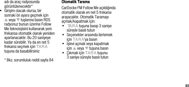 8383adı da ara&ccedil; radyosunda g&ouml;r&uuml;nt&uuml;lenecektir*&bull;   Girişim olacak olursa, bir sonraki &ouml;n ayara ge&ccedil;mek i&ccedil;in  veya   tuşlarına basın RDS radyonuz bunun &uuml;zerine Follow Me teknolojisini kullanarak yeni frekansa otomatik olarak yeniden ayarlanacaktır. Bu 20 saniyeye kadar s&uuml;rebilir. Ya da en net 5 frekansı se&ccedil;mek i&ccedil;in tArA tuşuna da basabilirsiniz  * Bkz. sorumluluk reddi sayfa 84Otomatik TaramaCarDocke FM Follow Me a&ccedil;ıldığında otomatik olarak en net 5 frekansı arayacaktır. Otomatik Taramayı a&ccedil;mak/kapatmak i&ccedil;in:&bull;   tArA tuşuna basıp 3 saniye s&uuml;reyle basılı tutun&bull;   Se&ccedil;enekler arasında ilerlemek i&ccedil;in tArA&rsquo;ya basın&bull;   İşlevi a&ccedil;mak veya kapatmak  i&ccedil;in   veya   tuşuna basın&bull;   &Ccedil;ıkmak i&ccedil;in tArA tuşunu  3 saniye s&uuml;reyle basılı tutun