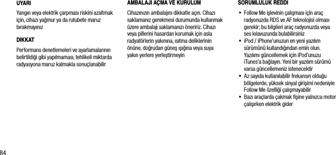84UYARIYangın veya elektrik &ccedil;arpması riskini azaltmak i&ccedil;in, cihazı yağmur ya da rutubete maruz bırakmayınızDIKKATPerformans denetlemeleri ve ayarlamalarının belirtildiği gibi yapılmaması, tehlikeli miktarda radyasyona maruz kalmakla sonu&ccedil;lanabilirSORUMLULUK REDDI&bull;  Follow Me işlevinin &ccedil;alışması i&ccedil;in ara&ccedil; radyonuzda RDS ve AF teknolojisi olması gerekir; bu bilgileri ara&ccedil; radyonuzda veya ses kılavuzunda bulabilirsiniz&bull;  iPod / iPhone&rsquo;unuzun en yeni yazılım  s&uuml;r&uuml;m&uuml;n&uuml; kullandığından emin olun. Yazılımı g&uuml;ncellemek i&ccedil;in iPod&rsquo;unuzu iTunes&rsquo;a bağlayın. Yeni bir yazılım s&uuml;r&uuml;m&uuml; varsa g&uuml;ncellemeniz istenecektir&bull;  Az sayıda kullanılabilir frekansın olduğu b&ouml;lgelerde, y&uuml;ksek sinyal girişimi nedeniyle Follow Me &ouml;zelliği &ccedil;alışmayabilir&bull;  Bazı ara&ccedil;larda &ccedil;akmak ﬁşine yalnızca motor &ccedil;alışırken elektrik giderAMBALAJI A&Ccedil;MA VE KURULUMCihazınızın ambalajını dikkatle a&ccedil;ın. Cihazı saklamanız gerekmesi durumunda kullanmak &uuml;zere ambalajı saklamanızı &ouml;neririz. Cihazı veya pillerini hasardan korumak i&ccedil;in asla radyat&ouml;rlerin yakınına, ısıtma deliklerinin &ouml;n&uuml;ne, doğrudan g&uuml;neş ışığına veya suya  yakın yerlere yerleştirmeyin