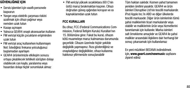 85G&Uuml;VENLIĞINIZ I&Ccedil;IN&bull;  Servis işlemleri i&ccedil;in vasıﬂı personele başvurun&bull;  Yangın veya elektrik &ccedil;arpması riskini azaltmak i&ccedil;in cihazı yağmur veya  nemden uzak tutun&bull;  Kasayı a&ccedil;mayın&bull;   Yalnızca GEAR4 onaylı aksesuarları kullanın&bull;  FM vericiyi k&uuml;&ccedil;&uuml;k &ccedil;ocukların erişiminden uzak tutun&bull;  FM vericiyi ara&ccedil; kullanırken kullanmayın   Not: İstediğiniz frekansı yolculuğunuz başlamadan ayarlayın&bull;  GEAR4 &uuml;r&uuml;nlerimizle etkileşim sonucu ortaya &ccedil;ıkabilecek tehlikeli s&uuml;r&uuml;şten dolayı olabilecek can kaybı, yaralanma veya hasardan dolayı hi&ccedil;bir sorumluluk almaz&bull;   FM vericiyi y&uuml;ksek sıcaklıklara (60 C&rsquo;nin &uuml;st&uuml;) maruz bırakmaktan ka&ccedil;ının. Cihazı doğrudan g&uuml;neş ışığından koruyun ve ısı kaynaklarından uzak tutunFCC KURALLARIBu cihaz, FCC (Federal Communications Com-mission, Federal İletişim Kurulu) Kuralları&rsquo;nın 15. B&ouml;l&uuml;m&uuml;ne girer. Fakat bu kural, cihazın k&ouml;t&uuml; muameleye maruz kalmaması durumunda ge&ccedil;erlidir. Cihazın &uuml;zerinde hi&ccedil;bir şekilde değişiklik yapmayınız. Rıza g&ouml;sterdiğiniz ve onayladığınız değişiklikler, cihazı kullanma hakkınızı yitirmenizle sonu&ccedil;lanabilirT&uuml;m hakları saklıdır. Kısmen yahut tamamen yeniden &uuml;retimi yasaktır. GEAR4 ve &uuml;r&uuml;n isimleri Disruptive Ltd&rsquo;nin tescilli markalarıdır. iPod Apple Inc.&rsquo;in ABD ve diğer &uuml;lkelerde tescilli markasıdır. Diğer &uuml;r&uuml;n isimlerinin t&uuml;m&uuml; şahsi maliklerinin ticari markalarıdır veya olabilir ve maliklerinin &uuml;r&uuml;n veya hizmetlerini tanımlamak i&ccedil;in kullanılır. Marka isimleri salt &ouml;rnekleme ama&ccedil;lıdır ve GEAR4 ile şahsi malikler arasındaki ilişkilere dair herhangi bir sonu&ccedil; &ccedil;ıkarsamak i&ccedil;in kullanılamazEn yeni m&uuml;zikleri BEDAVA indirebilmek i&ccedil;in, www.gear4.com/newmusic sayfasını ziyaret ediniz