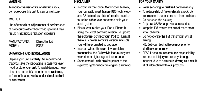 6WARNINGTo reduce the risk of ﬁre or electric shock,  do not expose this unit to rain or moistureCAUTIONUse of controls or adjustments of performance of procedures other than those speciﬁed may result in hazardous radiation exposureMANUFACTURER:  Disruptive Ltd MODEL:  PG361UNPACKING AND INSTALLATION Unpack your unit carefully. We recommend that you save the packaging in case you ever need to store your unit. To avoid damage, never place the unit or it&rsquo;s batteries near radiators, in front of heating vents, under direct sunlight or near waterFOR YOUR SAFETY &bull;   Refer servicing to qualiﬁed personnel only&bull;    To reduce risk of ﬁre or electric shock, do not expose the appliance to rain or moisture &bull;    Do not open the housing&bull;    Only use GEAR4 approved accessories&bull;    Keep the FM transmitter out of reach from small children&bull;    Do not operate the FM transmitter whilst driving   NB: Set your desired frequency prior to starting your journey&bull;   GEAR4 does not assume any responsibility for personal injury or property damage incurred due to hazardous driving as a result of of interaction with our productsDISCLAIMER&bull;   In order for the Follow Me function to work, your car radio must feature RDS technology and AF technology; this information can be found on either your car stereo or in your audio guide &bull;   Please ensure that your iPod / iPhone is using the latest software version. To update the software, connect your iPod to iTunes.If there is a newer software version available you will be prompted to upgrade&bull;   In areas where there are few available frequencies, the Follow Me feature may not work due to higher signal interference&bull;   Some cars will only provide power to the cigarette lighter when the engine is running