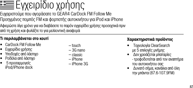 87&Tau;&iota; &pi;&epsilon;&rho;&iota;&lambda;&alpha;&beta;ά&nu;&epsilon;&tau;&alpha;&iota; &sigma;&tau;&omicron; &kappa;&omicron;&upsilon;&tau;ί&bull;  CarDock FM Follow Me&bull;  &Epsilon;&gamma;&chi;&epsilon;&iota;&rho;ί&delta;&iota;&omicron; &chi;&rho;ή&sigma;&eta;&sigmaf;&bull;  &Upsilon;&pi;&omicron;&delta;&omicron;&chi;έ&sigmaf; &alpha;&pi;ό &lambda;ά&sigma;&tau;&iota;&chi;&omicron;&bull;  &Rho;&omicron;&delta;έ&lambda;&alpha; &alpha;&pi;ό &lambda;ά&sigma;&tau;&iota;&chi;&omicron;&bull;   5 &pi;&rho;&omicron;&sigma;&alpha;&rho;&mu;&omicron;&gamma;&epsilon;ί&sigmaf;  iPod/iPhone dock  &ndash; touch  &ndash; 3G nano  &ndash; classic  &ndash; iPhone  &ndash; iPhone 3G&Chi;&alpha;&rho;&alpha;&kappa;&tau;&eta;&rho;&iota;&sigma;&tau;&iota;&kappa;ά &pi;&rho;&omicron;ϊό&nu;&tau;&omicron;&bull;    &Tau;&epsilon;&chi;&nu;&omicron;&lambda;&omicron;&gamma;ί&alpha; ClearSearch   &mu;&epsilon; 5 &epsilon;&pi;&iota;&lambda;&omicron;&gamma;έ&sigmaf; &mu;&nu;ή&mu;&eta;&sigmaf;&bull;    &Delta;&epsilon;&nu; &chi;&rho;&epsilon;&iota;ά&zeta;&epsilon;&tau;&alpha;&iota; &mu;&pi;&alpha;&tau;&alpha;&rho;ί&epsilon;&sigmaf; - &tau;&rho;&omicron;&phi;&omicron;&delta;&omicron;&tau;&epsilon;ί&tau;&alpha;&iota; &alpha;&pi;ό &tau;&omicron;&nu; &alpha;&nu;&alpha;&pi;&tau;ή&rho;&alpha; &tau;&omicron;&upsilon; &alpha;&upsilon;&tau;&omicron;&kappa;&iota;&nu;ή&tau;&omicron;&upsilon; &sigma;&alpha;&sigmaf;&bull;    &Delta;&upsilon;&nu;&alpha;&tau;ό &sigma;ή&mu;&alpha;, &kappa;&alpha;&nu;ά&lambda;&iota;&alpha; &alpha;&pi;ό ό&lambda;&eta; &tau;&eta;&nu; &mu;&pi;ά&nu;&tau;&alpha; (87.6-107.9FM)&Epsilon;&gamma;&chi;&epsilon;&iota;&rho;ί&delta;&iota;&omicron; &chi;&rho;ή&sigma;&eta;&sigmaf;&Epsilon;&upsilon;&chi;&alpha;&rho;&iota;&sigma;&tau;&omicron;ύ&mu;&epsilon; &pi;&omicron;&upsilon; &alpha;&gamma;&omicron;&rho;ά&sigma;&alpha;&tau;&epsilon; &tau;&omicron; GEAR4 CarDock FM Follow Me     &Pi;&rho;&omicron;&eta;&gamma;&mu;έ&nu;&omicron;&sigmaf; &pi;&omicron;&mu;&pi;ό&sigmaf; FM &kappa;&alpha;&iota; &phi;&omicron;&rho;&tau;&iota;&sigma;&tau;ή&sigmaf; &alpha;&upsilon;&tau;&omicron;&kappa;&iota;&nu;ή&tau;&omicron;&upsilon; &gamma;&iota;&alpha; iPod &kappa;&alpha;&iota; iPhone&Alpha;&phi;&iota;&epsilon;&rho;ώ&sigma;&tau;&epsilon; &lambda;ί&gamma;&omicron; &chi;&rho;ό&nu;&omicron; &gamma;&iota;&alpha; &nu;&alpha; &delta;&iota;&alpha;&beta;ά&sigma;&epsilon;&tau;&epsilon; &tau;&omicron; &pi;&alpha;&rho;ό&nu; &epsilon;&gamma;&chi;&epsilon;&iota;&rho;ί&delta;&iota;&omicron; &chi;&rho;ή&sigma;&eta;&sigmaf; &pi;&rho;&omicron;&sigma;&epsilon;&chi;&tau;&iota;&kappa;ά &pi;&rho;&iota;&nu;        &alpha;&pi;ό &tau;&eta; &chi;&rho;ή&sigma;&eta; &kappa;&alpha;&iota; &phi;&upsilon;&lambda;ά&xi;&tau;&epsilon; &tau;&omicron; &gamma;&iota;&alpha; &mu;&epsilon;&lambda;&lambda;&omicron;&nu;&tau;&iota;&kappa;ή &alpha;&nu;&alpha;&phi;&omicron;&rho;ά