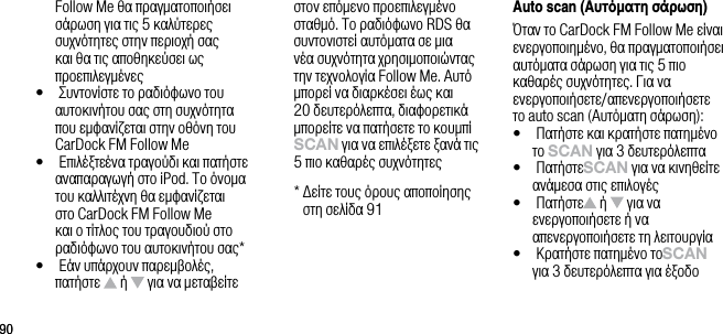 9090Follow Me &theta;&alpha; &pi;&rho;&alpha;&gamma;&mu;&alpha;&tau;&omicron;&pi;&omicron;&iota;ή&sigma;&epsilon;&iota; &sigma;ά&rho;&omega;&sigma;&eta; &gamma;&iota;&alpha; &tau;&iota;&sigmaf; 5 &kappa;&alpha;&lambda;ύ&tau;&epsilon;&rho;&epsilon;&sigmaf; &sigma;&upsilon;&chi;&nu;ό&tau;&eta;&tau;&epsilon;&sigmaf; &sigma;&tau;&eta;&nu; &pi;&epsilon;&rho;&iota;&omicron;&chi;ή &sigma;&alpha;&sigmaf; &kappa;&alpha;&iota; &theta;&alpha; &tau;&iota;&sigmaf; &alpha;&pi;&omicron;&theta;&eta;&kappa;&epsilon;ύ&sigma;&epsilon;&iota; &omega;&sigmaf; &pi;&rho;&omicron;&epsilon;&pi;&iota;&lambda;&epsilon;&gamma;&mu;έ&nu;&epsilon;&sigmaf;&bull;    &Sigma;&upsilon;&nu;&tau;&omicron;&nu;ί&sigma;&tau;&epsilon; &tau;&omicron; &rho;&alpha;&delta;&iota;ό&phi;&omega;&nu;&omicron; &tau;&omicron;&upsilon; &alpha;&upsilon;&tau;&omicron;&kappa;&iota;&nu;ή&tau;&omicron;&upsilon; &sigma;&alpha;&sigmaf; &sigma;&tau;&eta; &sigma;&upsilon;&chi;&nu;ό&tau;&eta;&tau;&alpha; &pi;&omicron;&upsilon; &epsilon;&mu;&phi;&alpha;&nu;ί&zeta;&epsilon;&tau;&alpha;&iota; &sigma;&tau;&eta;&nu; &omicron;&theta;ό&nu;&eta; &tau;&omicron;&upsilon; CarDock FM Follow Me&bull;     &Epsilon;&pi;&iota;&lambda;έ&xi;&tau;&epsilon; έ&nu;&alpha; &tau;&rho;&alpha;&gamma;&omicron;ύ&delta;&iota; &kappa;&alpha;&iota; &pi;&alpha;&tau;ή&sigma;&tau;&epsilon; &alpha;&nu;&alpha;&pi;&alpha;&rho;&alpha;&gamma;&omega;&gamma;ή &sigma;&tau;&omicron; iPod. &Tau;&omicron; ό&nu;&omicron;&mu;&alpha; &tau;&omicron;&upsilon; &kappa;&alpha;&lambda;&lambda;&iota;&tau;έ&chi;&nu;&eta; &theta;&alpha; &epsilon;&mu;&phi;&alpha;&nu;ί&zeta;&epsilon;&tau;&alpha;&iota; &sigma;&tau;&omicron; CarDock FM Follow Me &kappa;&alpha;&iota; &omicron; &tau;ί&tau;&lambda;&omicron;&sigmaf; &tau;&omicron;&upsilon; &tau;&rho;&alpha;&gamma;&omicron;&upsilon;&delta;&iota;&omicron;ύ &sigma;&tau;&omicron; &rho;&alpha;&delta;&iota;ό&phi;&omega;&nu;&omicron; &tau;&omicron;&upsilon; &alpha;&upsilon;&tau;&omicron;&kappa;&iota;&nu;ή&tau;&omicron;&upsilon; &sigma;&alpha;&sigmaf;*&bull;    &Epsilon;ά&nu; &upsilon;&pi;ά&rho;&chi;&omicron;&upsilon;&nu; &pi;&alpha;&rho;&epsilon;&mu;&beta;&omicron;&lambda;έ&sigmaf;, &pi;&alpha;&tau;ή&sigma;&tau;&epsilon;   ή   &gamma;&iota;&alpha; &nu;&alpha; &mu;&epsilon;&tau;&alpha;&beta;&epsilon;ί&tau;&epsilon; &sigma;&tau;&omicron;&nu; &epsilon;&pi;ό&mu;&epsilon;&nu;&omicron; &pi;&rho;&omicron;&epsilon;&pi;&iota;&lambda;&epsilon;&gamma;&mu;έ&nu;&omicron; &sigma;&tau;&alpha;&theta;&mu;ό. &Tau;&omicron; &rho;&alpha;&delta;&iota;ό&phi;&omega;&nu;&omicron; RDS &theta;&alpha; &sigma;&upsilon;&nu;&tau;&omicron;&nu;&iota;&sigma;&tau;&epsilon;ί &alpha;&upsilon;&tau;ό&mu;&alpha;&tau;&alpha; &sigma;&epsilon; &mu;&iota;&alpha; &nu;έ&alpha; &sigma;&upsilon;&chi;&nu;ό&tau;&eta;&tau;&alpha; &chi;&rho;&eta;&sigma;&iota;&mu;&omicron;&pi;&omicron;&iota;ώ&nu;&tau;&alpha;&sigmaf; &tau;&eta;&nu; &tau;&epsilon;&chi;&nu;&omicron;&lambda;&omicron;&gamma;ί&alpha; Follow Me. &Alpha;&upsilon;&tau;ό &mu;&pi;&omicron;&rho;&epsilon;ί &nu;&alpha; &delta;&iota;&alpha;&rho;&kappa;έ&sigma;&epsilon;&iota; έ&omega;&sigmaf; &kappa;&alpha;&iota; 20 &delta;&epsilon;&upsilon;&tau;&epsilon;&rho;ό&lambda;&epsilon;&pi;&tau;&alpha;, &delta;&iota;&alpha;&phi;&omicron;&rho;&epsilon;&tau;&iota;&kappa;ά &mu;&pi;&omicron;&rho;&epsilon;ί&tau;&epsilon; &nu;&alpha; &pi;&alpha;&tau;ή&sigma;&epsilon;&tau;&epsilon; &tau;&omicron; &kappa;&omicron;&upsilon;&mu;&pi;ί sCAn &gamma;&iota;&alpha; &nu;&alpha; &epsilon;&pi;&iota;&lambda;έ&xi;&epsilon;&tau;&epsilon; &xi;&alpha;&nu;ά &tau;&iota;&sigmaf; 5 &pi;&iota;&omicron; &kappa;&alpha;&theta;&alpha;&rho;έ&sigmaf; &sigma;&upsilon;&chi;&nu;ό&tau;&eta;&tau;&epsilon;&sigmaf;  *  &Delta;&epsilon;ί&tau;&epsilon; &tau;&omicron;&upsilon;&sigmaf; ό&rho;&omicron;&upsilon;&sigmaf; &alpha;&pi;&omicron;&pi;&omicron;ί&eta;&sigma;&eta;&sigmaf; &sigma;&tau;&eta; &sigma;&epsilon;&lambda;ί&delta;&alpha; 91Auto scan (&Alpha;&upsilon;&tau;ό&alpha;&tau;&eta; &sigma;ά&rho;&omega;&sigma;&eta;)Ό&tau;&alpha;&nu; &tau;&omicron; CarDock FM Follow Me &epsilon;ί&nu;&alpha;&iota; &epsilon;&nu;&epsilon;&rho;&gamma;&omicron;&pi;&omicron;&iota;&eta;&mu;έ&nu;&omicron;, &theta;&alpha; &pi;&rho;&alpha;&gamma;&mu;&alpha;&tau;&omicron;&pi;&omicron;&iota;ή&sigma;&epsilon;&iota; &alpha;&upsilon;&tau;ό&mu;&alpha;&tau;&alpha; &sigma;ά&rho;&omega;&sigma;&eta; &gamma;&iota;&alpha; &tau;&iota;&sigmaf; 5 &pi;&iota;&omicron; &kappa;&alpha;&theta;&alpha;&rho;έ&sigmaf; &sigma;&upsilon;&chi;&nu;ό&tau;&eta;&tau;&epsilon;&sigmaf;. &Gamma;&iota;&alpha; &nu;&alpha; &epsilon;&nu;&epsilon;&rho;&gamma;&omicron;&pi;&omicron;&iota;ή&sigma;&epsilon;&tau;&epsilon;/&alpha;&pi;&epsilon;&nu;&epsilon;&rho;&gamma;&omicron;&pi;&omicron;&iota;ή&sigma;&epsilon;&tau;&epsilon; &tau;&omicron; auto scan (&Alpha;&upsilon;&tau;ό&mu;&alpha;&tau;&eta; &sigma;ά&rho;&omega;&sigma;&eta;):&bull;    &Pi;&alpha;&tau;ή&sigma;&tau;&epsilon; &kappa;&alpha;&iota; &kappa;&rho;&alpha;&tau;ή&sigma;&tau;&epsilon; &pi;&alpha;&tau;&eta;&mu;έ&nu;&omicron; &tau;&omicron; sCAn &gamma;&iota;&alpha; 3 &delta;&epsilon;&upsilon;&tau;&epsilon;&rho;ό&lambda;&epsilon;&pi;&tau;&alpha;&bull;    &Pi;&alpha;&tau;ή&sigma;&tau;&epsilon; sCAn &gamma;&iota;&alpha; &nu;&alpha; &kappa;&iota;&nu;&eta;&theta;&epsilon;ί&tau;&epsilon; &alpha;&nu;ά&mu;&epsilon;&sigma;&alpha; &sigma;&tau;&iota;&sigmaf; &epsilon;&pi;&iota;&lambda;&omicron;&gamma;έ&sigmaf;&bull;    &Pi;&alpha;&tau;ή&sigma;&tau;&epsilon;   ή   &gamma;&iota;&alpha; &nu;&alpha; &epsilon;&nu;&epsilon;&rho;&gamma;&omicron;&pi;&omicron;&iota;ή&sigma;&epsilon;&tau;&epsilon; ή &nu;&alpha; &alpha;&pi;&epsilon;&nu;&epsilon;&rho;&gamma;&omicron;&pi;&omicron;&iota;ή&sigma;&epsilon;&tau;&epsilon; &tau;&eta; &lambda;&epsilon;&iota;&tau;&omicron;&upsilon;&rho;&gamma;ί&alpha;&bull;    &Kappa;&rho;&alpha;&tau;ή&sigma;&tau;&epsilon; &pi;&alpha;&tau;&eta;&mu;έ&nu;&omicron; &tau;&omicron; sCAn &gamma;&iota;&alpha; 3 &delta;&epsilon;&upsilon;&tau;&epsilon;&rho;ό&lambda;&epsilon;&pi;&tau;&alpha; &gamma;&iota;&alpha; έ&xi;&omicron;&delta;&omicron;