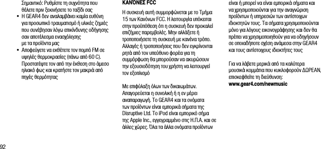 92   &Sigma;&eta;&mu;&alpha;&nu;&tau;&iota;&kappa;ό: &Rho;&upsilon;&theta;&mu;ί&sigma;&tau;&epsilon; &tau;&eta; &sigma;&upsilon;&chi;&nu;ό&tau;&eta;&tau;&alpha; &pi;&omicron;&upsilon; &theta;έ&lambda;&epsilon;&tau;&epsilon; &pi;&rho;&iota;&nu; &xi;&epsilon;&kappa;&iota;&nu;ή&sigma;&epsilon;&tau;&epsilon; &tau;&omicron; &tau;&alpha;&xi;ί&delta;&iota; &sigma;&alpha;&sigmaf;&bull;  &Eta; GEAR4 &delta;&epsilon;&nu; &alpha;&nu;&alpha;&lambda;&alpha;&mu;&beta;ά&nu;&epsilon;&iota; &kappa;&alpha;&mu;ί&alpha; &epsilon;&upsilon;&theta;ύ&nu;&eta;  &gamma;&iota;&alpha; &pi;&rho;&omicron;&sigma;&omega;&pi;&iota;&kappa;ό &tau;&rho;&alpha;&upsilon;&mu;&alpha;&tau;&iota;&sigma;&mu;ό ή &upsilon;&lambda;&iota;&kappa;έ&sigmaf; &zeta;&eta;&mu;&iota;έ&sigmaf; &pi;&omicron;&upsilon; &sigma;&upsilon;&nu;έ&beta;&eta;&sigma;&alpha;&nu; &lambda;ό&gamma;&omega; &epsilon;&pi;&iota;&kappa;ί&nu;&delta;&upsilon;&nu;&eta;&sigmaf; &omicron;&delta;ή&gamma;&eta;&sigma;&eta;&sigmaf; &sigma;&alpha;&nu; &alpha;&pi;&omicron;&tau;έ&lambda;&epsilon;&sigma;&mu;&alpha; &epsilon;&nu;&alpha;&sigma;&chi;ό&lambda;&eta;&sigma;&eta;&sigmaf;  &mu;&epsilon; &tau;&alpha; &pi;&rho;&omicron;ϊό&nu;&tau;&alpha; &mu;&alpha;&sigmaf; &bull;  &Alpha;&pi;&omicron;&phi;&epsilon;ύ&gamma;&epsilon;&tau;&epsilon; &nu;&alpha; &epsilon;&kappa;&theta;έ&tau;&epsilon;&tau;&epsilon; &tau;&omicron;&nu; &pi;&omicron;&mu;&pi;ό FM &sigma;&epsilon; &upsilon;&psi;&eta;&lambda;έ&sigmaf; &theta;&epsilon;&rho;&mu;&omicron;&kappa;&rho;&alpha;&sigma;ί&epsilon;&sigmaf; (&pi;ά&nu;&omega; &alpha;&pi;ό 60 C). &Pi;&rho;&omicron;&sigma;&tau;&alpha;&tau;έ&psi;&tau;&epsilon; &tau;&omicron;&nu; &alpha;&pi;ό &tau;&eta;&nu; έ&kappa;&theta;&epsilon;&sigma;&eta; &sigma;&tau;&omicron; ά&mu;&epsilon;&sigma;&omicron; &eta;&lambda;&iota;&alpha;&kappa;ό &phi;&omega;&sigmaf; &kappa;&alpha;&iota; &kappa;&rho;&alpha;&tau;ή&sigma;&tau;&epsilon; &tau;&omicron;&nu; &mu;&alpha;&kappa;&rho;&iota;ά &alpha;&pi;ό &pi;&eta;&gamma;έ&sigmaf; &theta;&epsilon;&rho;&mu;ό&tau;&eta;&tau;&alpha;&sigmaf;&Kappa;&Alpha;&Nu;Ό&Nu;&Epsilon;&Sigma; FCC&Eta; &sigma;&upsilon;&sigma;&kappa;&epsilon;&upsilon;ή &alpha;&upsilon;&tau;ή &sigma;&upsilon;&mu;&mu;&omicron;&rho;&phi;ώ&nu;&epsilon;&tau;&alpha;&iota; &mu;&epsilon; &tau;&omicron; &Tau;&mu;ή&mu;&alpha; 15 &tau;&omega;&nu; &Kappa;&alpha;&nu;ό&nu;&omega;&nu; FCC. &Eta; &lambda;&epsilon;&iota;&tau;&omicron;&upsilon;&rho;&gamma;ί&alpha; &upsilon;&pi;ό&kappa;&epsilon;&iota;&tau;&alpha;&iota; &sigma;&tau;&eta;&nu; &pi;&rho;&omicron;ϋ&pi;ό&theta;&epsilon;&sigma;&eta; ό&tau;&iota; &eta; &sigma;&upsilon;&sigma;&kappa;&epsilon;&upsilon;ή &delta;&epsilon;&nu; &pi;&rho;&omicron;&kappa;&alpha;&lambda;&epsilon;ί &epsilon;&pi;&iota;&zeta;ή&mu;&iota;&epsilon;&sigmaf; &pi;&alpha;&rho;&epsilon;&mu;&beta;&omicron;&lambda;έ&sigmaf;. &Mu;&eta;&nu; &alpha;&lambda;&lambda;ά&xi;&epsilon;&tau;&epsilon; ή &tau;&rho;&omicron;&pi;&omicron;&pi;&omicron;&iota;ή&sigma;&epsilon;&tau;&epsilon; &tau;&eta; &sigma;&upsilon;&sigma;&kappa;&epsilon;&upsilon;ή &mu;&epsilon; &kappa;&alpha;&nu;έ&nu;&alpha; &tau;&rho;ό&pi;&omicron;. &Alpha;&lambda;&lambda;&alpha;&gamma;έ&sigmaf; ή &tau;&rho;&omicron;&pi;&omicron;&pi;&omicron;&iota;ή&sigma;&epsilon;&iota;&sigmaf; &pi;&omicron;&upsilon; &delta;&epsilon;&nu; &epsilon;&gamma;&kappa;&rho;ί&nu;&omicron;&nu;&tau;&alpha;&iota; &rho;&eta;&tau;ά &alpha;&pi;ό &tau;&omicron;&nu; &upsilon;&pi;&epsilon;ύ&theta;&upsilon;&nu;&omicron; &phi;&omicron;&rho;έ&alpha; &gamma;&iota;&alpha; &tau;&eta; &sigma;&upsilon;&mu;&mu;ό&rho;&phi;&omega;&sigma;&eta; &theta;&alpha; &mu;&pi;&omicron;&rho;&omicron;ύ&sigma;&alpha;&nu; &nu;&alpha; &alpha;&kappa;&upsilon;&rho;ώ&sigma;&omicron;&upsilon;&nu; &tau;&eta;&nu; &epsilon;&xi;&omicron;&upsilon;&sigma;&iota;&omicron;&delta;ό&tau;&eta;&sigma;&eta; &tau;&omicron;&upsilon; &chi;&rho;ή&sigma;&tau;&eta; &nu;&alpha; &lambda;&epsilon;&iota;&tau;&omicron;&upsilon;&rho;&gamma;&epsilon;ί &tau;&omicron;&nu; &epsilon;&xi;&omicron;&pi;&lambda;&iota;&sigma;&mu;ό&Mu;&epsilon; &epsilon;&pi;&iota;&phi;ύ&lambda;&alpha;&xi;&eta; ό&lambda;&omega;&nu; &tau;&omega;&nu; &delta;&iota;&kappa;&alpha;&iota;&omega;&mu;ά&tau;&omega;&nu;. &Alpha;&pi;&alpha;&gamma;&omicron;&rho;&epsilon;ύ&epsilon;&tau;&alpha;&iota; &eta; &sigma;&upsilon;&nu;&omicron;&lambda;&iota;&kappa;ή ή &eta; &epsilon;&nu; &mu;έ&rho;&epsilon;&iota; &alpha;&nu;&alpha;&pi;&alpha;&rho;&alpha;&gamma;&omega;&gamma;ή. &Tau;&omicron; GEAR4 &kappa;&alpha;&iota; &tau;&alpha; &omicron;&nu;ό&mu;&alpha;&tau;&alpha; &tau;&omega;&nu; &pi;&rho;&omicron;ϊό&nu;&tau;&omega;&nu; &epsilon;ί&nu;&alpha;&iota; &epsilon;&mu;&pi;&omicron;&rho;&iota;&kappa;ά &sigma;ή&mu;&alpha;&tau;&alpha; &tau;&eta;&sigmaf; Disruptive Ltd. &Tau;&omicron; iPod &epsilon;ί&nu;&alpha;&iota; &epsilon;&mu;&pi;&omicron;&rho;&iota;&kappa;ό &sigma;ή&mu;&alpha; &tau;&eta;&sigmaf; Apple Inc., &epsilon;&gamma;&gamma;&epsilon;&gamma;&rho;&alpha;&mu;&mu;έ&nu;&omicron; &sigma;&tau;&iota;&sigmaf; &Eta;.&Pi;.&Alpha;. &kappa;&alpha;&iota; &sigma;&epsilon; ά&lambda;&lambda;&epsilon;&sigmaf; &chi;ώ&rho;&epsilon;&sigmaf;. Ό&lambda;&alpha; &tau;&alpha; ά&lambda;&lambda;&alpha; &omicron;&nu;ό&mu;&alpha;&tau;&alpha; &pi;&rho;&omicron;ϊό&nu;&tau;&omega;&nu; &epsilon;ί&nu;&alpha;&iota; ή &mu;&pi;&omicron;&rho;&epsilon;ί &nu;&alpha; &epsilon;ί&nu;&alpha;&iota; &epsilon;&mu;&pi;&omicron;&rho;&iota;&kappa;ά &sigma;ή&mu;&alpha;&tau;&alpha; &kappa;&alpha;&iota; &nu;&alpha; &chi;&rho;&eta;&sigma;&iota;&mu;&omicron;&pi;&omicron;&iota;&omicron;ύ&nu;&tau;&alpha;&iota; &gamma;&iota;&alpha; &tau;&eta;&nu; &alpha;&nu;&alpha;&gamma;&nu;ώ&rho;&iota;&sigma;&eta; &pi;&rho;&omicron;ϊό&nu;&tau;&omega;&nu; ή &upsilon;&pi;&eta;&rho;&epsilon;&sigma;&iota;ώ&nu; &tau;&omega;&nu; &alpha;&nu;&tau;ί&sigma;&tau;&omicron;&iota;&chi;&omega;&nu; &iota;&delta;&iota;&omicron;&kappa;&tau;&eta;&tau;ώ&nu; &tau;&omicron;&upsilon;&sigmaf;. &Tau;&alpha; &sigma;ή&mu;&alpha;&tau;&alpha; &chi;&rho;&eta;&sigma;&iota;&mu;&omicron;&pi;&omicron;&iota;&omicron;ύ&nu;&tau;&alpha;&iota; &mu;ό&nu;&omicron; &gamma;&iota;&alpha; &lambda;ό&gamma;&omicron;&upsilon;&sigmaf; &epsilon;&iota;&kappa;&omicron;&nu;&omicron;&gamma;&rho;ά&phi;&eta;&sigma;&eta;&sigmaf; &kappa;&alpha;&iota; &delta;&epsilon;&nu; &theta;&alpha; &pi;&rho;έ&pi;&epsilon;&iota; &nu;&alpha; &chi;&rho;&eta;&sigma;&iota;&mu;&omicron;&pi;&omicron;&iota;&eta;&theta;&omicron;ύ&nu; &gamma;&iota;&alpha; &nu;&alpha; &omicron;&delta;&eta;&gamma;ή&sigma;&omicron;&upsilon;&nu; &sigma;&epsilon; &omicron;&pi;&omicron;&iota;&alpha;&delta;ή&pi;&omicron;&tau;&epsilon; &sigma;&chi;έ&sigma;&eta; &alpha;&nu;ά&mu;&epsilon;&sigma;&alpha; &sigma;&tau;&eta;&nu; GEAR4 &kappa;&alpha;&iota; &tau;&omicron;&upsilon;&sigmaf; &alpha;&nu;&tau;ί&sigma;&tau;&omicron;&iota;&chi;&omicron;&upsilon;&sigmaf; &iota;&delta;&iota;&omicron;&kappa;&tau;ή&tau;&epsilon;&sigmaf; &tau;&omicron;&upsilon;&sigmaf;&Gamma;&iota;&alpha; &nu;&alpha; &lambda;ά&beta;&epsilon;&tau;&epsilon; &mu;&epsilon;&rho;&iota;&kappa;ά &alpha;&pi;ό &tau;&alpha; &kappa;&alpha;&lambda;ύ&tau;&epsilon;&rho;&alpha; &mu;&omicron;&upsilon;&sigma;&iota;&kappa;ά &kappa;&omicron;&mu;&mu;ά&tau;&iota;&alpha; &pi;&omicron;&upsilon; &kappa;&upsilon;&kappa;&lambda;&omicron;&phi;&omicron;&rho;&omicron;ύ&nu; &Delta;&Omega;&Rho;&Epsilon;&Alpha;&Nu;, &epsilon;&pi;&iota;&sigma;&kappa;&epsilon;&phi;&theta;&epsilon;ί&tau;&epsilon; &tau;&eta; &delta;&iota;&epsilon;ύ&theta;&upsilon;&nu;&sigma;&eta;: www.gear4.com/newmusic