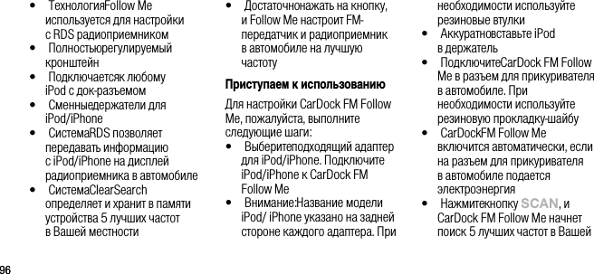9696&bull;   Технология Follow Me используется для настройки  с RDS радиоприемником&bull;   Полностью регулируемый кронштейн&bull;   Подключается к любому  iPod с док-разъемом&bull;   Сменные держатели для iPod/iPhone&bull;   Система RDS позволяет передавать информацию с iPod/iPhone на дисплей радиоприемника в автомобиле&bull;   Система ClearSearch определяет и хранит в памяти устройства 5 лучших частот  в Вашей местности&bull;   Достаточно нажать на кнопку, и Follow Me настроит FM-передатчик и радиоприемник  в автомобиле на лучшую частотуПриступаем к использованиюДля настройки CarDock FM Follow Me, пожалуйста, выполните следующие шаги:&bull;   Выберите подходящий адаптер для iPod/iPhone. Подключите iPod/iPhone к CarDock FM  Follow Me&bull;   Внимание: Название модели iPod/ iPhone указано на задней стороне каждого адаптера. При необходимости используйте резиновые втулки&bull;   Аккуратно вставьте iPod  в держатель&bull;   Подключите CarDock FM Follow Me в разъем для прикуривателя в автомобиле. При необходимости используйте резиновую прокладку-шайбу&bull;   CarDock FM Follow Me включится автоматически, если на разъем для прикуривателя в автомобиле подается электроэнергия&bull;   Нажмите кнопку sCAn, и CarDock FM Follow Me начнет поиск 5 лучших частот в Вашей 