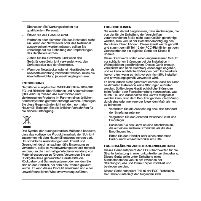  ‒&Uuml;berlassen Sie Wartungsarbeiten nur qualifiziertem Personal.  ‒&Ouml;ffnen Sie das Geh&auml;use nicht. ‒Verdrehen oder klemmen Sie das Netzkabel nicht ein. Wenn der Netzstecker oder das Netzkabel ausgewechselt werden m&uuml;ssen, sollten Sie unbedingt auf die Einhaltung der Empfehlungen des Herstellers achten. ‒Ziehen Sie bei Gewittern, und wenn das Ger&auml;t l&auml;ngere Zeit nicht verwendet wird, den Ger&auml;testecker aus der Steckdose. ‒Wenn der Netzstecker oder ein Ger&auml;testecker als Abschalteinrichtung verwendet werden, muss die Abschalteinrichtung jederzeit zug&auml;nglich sein.ENTSORGUNGGem&auml;&szlig; der europ&auml;ischen WEEE-Richtlinie 2002/96/EG und Richtlinie &uuml;ber Batterien und Akkumulatoren (2006/66/EG) m&uuml;ssen alle elektrischen und elektronischen Produkte im Rahmen eines &ouml;rtlichen Sammelsystems getrennt entsorgt werden. Entsorgen Sie diese Gegenst&auml;nde nicht mit dem normalen Hausm&uuml;ll. Befolgen Sie die &ouml;rtlichen Vorschriften f&uuml;r die sichere Entsorgung.Das Symbol der durchgekreuzten M&uuml;lltonne bedeutet, dass das vorliegende Produkt innerhalb der EU nicht zusammen mit dem Hausm&uuml;ll entsorgt werden darf. Um sch&auml;dliche Auswirkungen auf Umwelt und Gesundheit durch unsachgem&auml;&szlig;e Entsorgung zu verhindern, sollte es verantwortungsbewusst recycelt werden, um die nachhaltige Wiederverwendung von Materialressourcen zu f&ouml;rdern. Verwenden Sie zur R&uuml;ckgabe Ihres gebrauchten Ger&auml;ts bitte die R&uuml;ckgabe- und Sammelsysteme oder wenden Sie sich an den H&auml;ndler, bei dem das Produkt gekauft wurde. Er kann dieses Produkt annehmen und einer umweltfreundlichen Wiederverwertung zuf&uuml;hren.FCC-RICHTLINIENSie werden darauf hingewiesen, dass &Auml;nderungen, die von der f&uuml;r die Einhaltung der Vorschriften verantwortlichen Stelle nicht ausdr&uuml;cklich genehmigt wurden, zum Verlust der Betriebsberechtigung des Benutzers f&uuml;hren k&ouml;nnen. Dieses Ger&auml;t wurde gepr&uuml;ft und stimmt gem&auml;&szlig; Teil 15 der FCC-Richtlinien mit den Grenzwerten f&uuml;r ein digitales Ger&auml;t der Klasse B &uuml;berein.Diese Grenzwerte sollen einen angemessenen Schutz vor sch&auml;dlichen St&ouml;rungen bei der Installation in Wohngebieten gew&auml;hrleisten. Dieses Ger&auml;t erzeugt, verwendet und kann Hochfrequenzenergie abgeben, und es kann sch&auml;dliche St&ouml;rungen beim Funkverkehr hervorrufen, wenn es nicht vorschriftsm&auml;&szlig;ig installiert und anweisungsgem&auml;&szlig; verwendet wird.Es kann jedoch nicht garantiert werden, dass bei einer bestimmten Installation keine St&ouml;rungen auftreten werden. Sollte dieses Ger&auml;t sch&auml;dliche St&ouml;rungen beim Radio- oder Fernsehempfang verursachen, was durch Ein- und Ausschalten des Ger&auml;ts festgestellt werden kann, wird dem Benutzer geraten, die St&ouml;rung durch eine oder mehrere der folgenden Ma&szlig;nahmen zu beheben: ‒Ver&auml;ndern Sie die Ausrichtung bzw. den Standort der Empfangsantenne. ‒Vergr&ouml;&szlig;ern Sie den Abstand zwischen Ger&auml;t und Empf&auml;nger. ‒Schlie&szlig;en Sie das Ger&auml;t an eine Steckdose an, die auf einem anderen Stromkreis als die des Empf&auml;ngers liegt. ‒Bitten Sie den H&auml;ndler oder einen erfahrenen Radio- und Fernsehtechniker um Hilfe.FCC-ERKL&Auml;RUNG ZUR STRAHLENBELASTUNG Dieses Ger&auml;t entspricht den FCC-Grenzwerten f&uuml;r die Strahlenbelastung in einer unkontrollierten Umgebung. Dieses Ger&auml;t sollte unter Einhaltung eines Mindestabstands von 20 cm zwischen der Strahlungsquelle und Ihrem K&ouml;rper installiert und betrieben werden.Dieses Ger&auml;t entspricht Teil 15 der FCC-Richtlinien. Der Betrieb unterliegt den folgenden zwei 