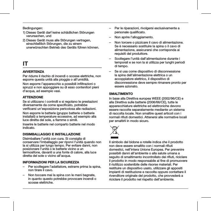 Bedingungen:1)  Dieses Ger&auml;t darf keine sch&auml;dlichen St&ouml;rungen verursachen, und2)  Dieses Ger&auml;t muss alle St&ouml;rungen vertragen, einschlie&szlig;lich St&ouml;rungen, die zu einem unerw&uuml;nschten Betrieb des Ger&auml;ts f&uuml;hren k&ouml;nnen.ITAVVERTENZAPer ridurre il rischio di incendi o scosse elettriche, non esporre questa unit&agrave; alla pioggia o all&rsquo;umidit&agrave;.spruzzi e non appoggiare su di esso contenitori pieni d&rsquo;acqua, ad esempio vasi.ATTENZIONESe si utilizzano i controlli e si regolano le prestazioni Non esporre le batterie (gruppo batterie o batterie installati) a temperature eccessive, ad esempio alla Inserire le batterie nel comparto batterie nel modo indicato.DISIMBALLAGGIO E INSTALLAZIONE Disimballare l&rsquo;unit&agrave; con cura. Si consiglia di conservare l&rsquo;imballaggio per riporvi l&rsquo;unit&agrave; quando non la si utilizza per lungo tempo. Per evitare danni, non posizionare l&rsquo;unit&agrave; o le batterie vicino a un termosifone, davanti a una fonte di calore, alla luce diretta del sole o vicino all&rsquo;acqua.INFORMAZIONI PER LA SICUREZZA ‒Per scollegare l&rsquo;adattatore, estrarre prima la spina, non tirare il cavo. ‒Non toccare mai la spina con le mani bagnate, in quanto questo potrebbe provocare incendi o scosse elettriche. ‒Per le riparazioni, rivolgersi esclusivamente a personale qualificato.  ‒Non aprire l&rsquo;alloggiamento. ‒Non torcere o pizzicare il cavo di alimentazione. Se &egrave; necessario sostituire la spina o il cavo di alimentazione, assicurarsi che corrisponda ai requisiti del produttore. ‒Scollegare l&rsquo;unit&agrave; dall&rsquo;alimentazione durante i temporali e se non la si utilizza per lunghi periodi di tempo. ‒Se si usa come dispositivo di disconnessione la spina dell&rsquo;alimentazione elettrica o un accoppiatore elettrico, il dispositivo di disconnessione deve sempre rimanere pronto per essere azionato.SMALTIMENTOIn base alla Direttiva europea WEEE (2002/96/CE) e alla Direttiva sulle batterie (2006/66/CE), tutte le apparecchiature elettriche ed elettroniche devono essere raccolte separatamente mediante un sistema di raccolta locale. Non smaltire quest articoli con i per smaltirli in modo sicuro.Il simbolo del bidone a rotelle indica che il prodotto domestici, nell&rsquo;intera Unione Europea. Per prevenire possibili danni all&rsquo;ambiente o alla salute umana a il riutilizzo sostenibile delle risorse materiali. Per restituire un dispositivo usato, utilizzare gli appositi impianti di restituzione e raccolta oppure contattare il rivenditore originale del prodotto, che provveder&agrave; a riciclare il prodotto nel rispetto dell&rsquo;ambiente.