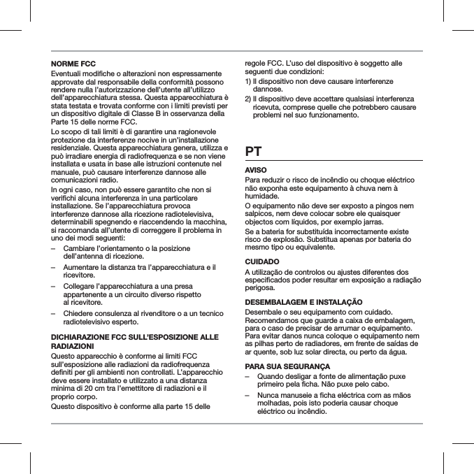 NORME FCCapprovate dal responsabile della conformit&agrave; possono rendere nulla l&rsquo;autorizzazione dell&rsquo;utente all&rsquo;utilizzo dell&rsquo;apparecchiatura stessa. Questa apparecchiatura &egrave; stata testata e trovata conforme con i limiti previsti per un dispositivo digitale di Classe B in osservanza della Parte 15 delle norme FCC.Lo scopo di tali limiti &egrave; di garantire una ragionevole protezione da interferenze nocive in un&rsquo;installazione residenziale. Questa apparecchiatura genera, utilizza e pu&ograve; irradiare energia di radiofrequenza e se non viene installata e usata in base alle istruzioni contenute nel manuale, pu&ograve; causare interferenze dannose alle comunicazioni radio.In ogni caso, non pu&ograve; essere garantito che non si installazione. Se l&rsquo;apparecchiatura provoca interferenze dannose alla ricezione radiotelevisiva, determinabili spegnendo e riaccendendo la macchina, si raccomanda all&rsquo;utente di correggere il problema in uno dei modi seguenti: ‒Cambiare l&rsquo;orientamento o la posizione dell&rsquo;antenna di ricezione. ‒Aumentare la distanza tra l&rsquo;apparecchiatura e il ricevitore. ‒Collegare l&rsquo;apparecchiatura a una presa appartenente a un circuito diverso rispetto  al ricevitore. ‒Chiedere consulenza al rivenditore o a un tecnico radiotelevisivo esperto.DICHIARAZIONE FCC SULL&rsquo;ESPOSIZIONE ALLE RADIAZIONI Questo apparecchio &egrave; conforme ai limiti FCC sull&rsquo;esposizione alle radiazioni da radiofrequenza deve essere installato e utilizzato a una distanza minima di 20 cm tra l&rsquo;emettitore di radiazioni e il proprio corpo.Questo dispositivo &egrave; conforme alla parte 15 delle regole FCC. L&rsquo;uso del dispositivo &egrave; soggetto alle seguenti due condizioni:1)  Il dispositivo non deve causare interferenze dannose.2)  Il dispositivo deve accettare qualsiasi interferenza ricevuta, comprese quelle che potrebbero causare problemi nel suo funzionamento.PTAVISOPara reduzir o risco de inc&ecirc;ndio ou choque el&eacute;ctrico n&atilde;o exponha este equipamento &agrave; chuva nem &agrave; humidade.O equipamento n&atilde;o deve ser exposto a pingos nem salpicos, nem deve colocar sobre ele quaisquer objectos com l&iacute;quidos, por exemplo jarras.Se a bateria for substitu&iacute;da incorrectamente existe risco de explos&atilde;o. Substitua apenas por bateria do mesmo tipo ou equivalente.CUIDADOA utiliza&ccedil;&atilde;o de controlos ou ajustes diferentes dos perigosa.DESEMBALAGEM E INSTALA&Ccedil;&Atilde;O Desembale o seu equipamento com cuidado. Recomendamos que guarde a caixa de embalagem, para o caso de precisar de arrumar o equipamento. Para evitar danos nunca coloque o equipamento nem as pilhas perto de radiadores, em frente de sa&iacute;das de ar quente, sob luz solar directa, ou perto da &aacute;gua.PARA SUA SEGURAN&Ccedil;A ‒Quando desligar a fonte de alimenta&ccedil;&atilde;o puxe primeiro pela ficha. N&atilde;o puxe pelo cabo. ‒Nunca manuseie a ficha el&eacute;ctrica com as m&atilde;os molhadas, pois isto poderia causar choque el&eacute;ctrico ou inc&ecirc;ndio.