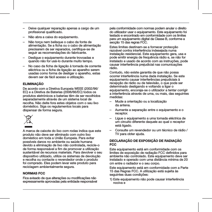  ‒Deixe qualquer repara&ccedil;&atilde;o apenas a cargo de um profissional qualificado. ‒N&atilde;o abra a caixa do equipamento. ‒N&atilde;o tor&ccedil;a nem belisque o cabo da fonte de alimenta&ccedil;&atilde;o. Se a ficha ou o cabo de alimenta&ccedil;&atilde;o precisarem de ser reparados, certifique-se de seguir as recomenda&ccedil;&otilde;es do fabricante. ‒Desligue o equipamento durante trovoadas e quando n&atilde;o for us&aacute;-lo durante muito tempo. ‒No caso da ficha de liga&ccedil;&atilde;o &agrave; tomada de corrente el&eacute;ctrica ou a ficha de liga&ccedil;&atilde;o ao aparelho serem usadas como forma de desligar o aparelho, estas devem ser de f&aacute;cil acesso e utiliza&ccedil;&atilde;o.ELIMINA&Ccedil;&Atilde;ODe acordo com a Diretiva Europeia WEEE (2002/96/EC) e a Diretiva de Baterias (2006/66/EC) todos os produtos eletr&oacute;nicos e baterias t&ecirc;m de ser recolhidos separadamente atrav&eacute;s de um sistema local de recolha. N&atilde;o deite fora estes objetos com o seu lixo dom&eacute;stico. Siga os regulamentos locais para dispensar de forma segura.A marca de caixote do lixo com rodas indica que este produto n&atilde;o deve ser eliminado com outro lixo dom&eacute;stico em toda a Uni&atilde;o Europeia. Para evitar poss&iacute;veis danos no ambiente ou sa&uacute;de humana devido a elimina&ccedil;&atilde;o de lixo n&atilde;o controlada, recicle-o sustent&aacute;vel de recursos materiais. Para devolver o seu dispositivo utilizado, utilize os sistemas de devolu&ccedil;&atilde;o e recolha ou contacte o revendedor onde o produto foi comprado. Eles podem levar este produto para reciclagem ambientalmente segura.NORMAS FCCexpressamente aprovadas pela entidade respons&aacute;vel pela conformidade com normas podem anular o direito do utilizador usar o equipamento. Este equipamento foi testado e encontrado em conformidade com os limites para um equipamento digital da Classe B, conforme a sec&ccedil;&atilde;o 15 das regras FCC.Estes limites destinam-se a fornecer protec&ccedil;&atilde;o razo&aacute;vel contra interfer&ecirc;ncia indesejada numa instala&ccedil;&atilde;o residencial. Este equipamento gera, usa e pode emitir energia de frequ&ecirc;ncia r&aacute;dio e, se n&atilde;o for instalado e usado de acordo com as instru&ccedil;&otilde;es, pode causar interfer&ecirc;ncia prejudicial nas comunica&ccedil;&otilde;es r&aacute;dio.Contudo, n&atilde;o existe garantia de que n&atilde;o possa ocorrer interfer&ecirc;ncia numa dada instala&ccedil;&atilde;o. Se este equipamento causar interfer&ecirc;ncias prejudiciais &agrave; recep&ccedil;&atilde;o de r&aacute;dio ou de televis&atilde;o, o que pode ser determinado desligando e voltando a ligar o equipamento, encoraja-se o utilizador a tentar corrigir a interfer&ecirc;ncia atrav&eacute;s de uma, ou mais, das seguintes medidas: ‒Mude a orienta&ccedil;&atilde;o ou a localiza&ccedil;&atilde;o  da antena. ‒Aumente a separa&ccedil;&atilde;o entre o equipamento e o receptor. ‒Ligue o equipamento a uma tomada el&eacute;ctrica de um circuito diferente daquele ao qual o receptor est&aacute; ligado. ‒Consulte um revendedor ou um t&eacute;cnico de r&aacute;dio / TV para obter ajuda.DECLARA&Ccedil;&Atilde;O DE EXPOSI&Ccedil;&Atilde;O DE RADIA&Ccedil;&Atilde;O FCCEste equipamento est&aacute; em conformidade com os ambiente n&atilde;o controlado. Este equipamento deve ser instalado e operado com uma dist&acirc;ncia m&iacute;nima de 20 cm entre o radiador e o seu corpo.Este equipamento est&aacute; em conformidade com a Parte 15 das Regras FCC. A utiliza&ccedil;&atilde;o est&aacute; sujeita &agrave;s seguintes duas condi&ccedil;&otilde;es:1)  Este equipamento n&atilde;o pode causar interfer&ecirc;ncia nociva e