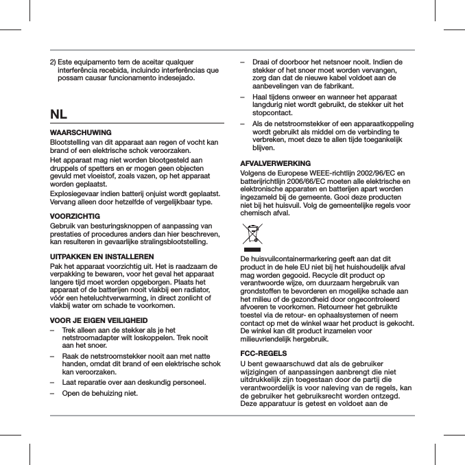 2)  Este equipamento tem de aceitar qualquer interfer&ecirc;ncia recebida, incluindo interfer&ecirc;ncias que possam causar funcionamento indesejado.NLWAARSCHUWINGBlootstelling van dit apparaat aan regen of vocht kan brand of een elektrische schok veroorzaken.Het apparaat mag niet worden blootgesteld aan druppels of spetters en er mogen geen objecten gevuld met vloeistof, zoals vazen, op het apparaat worden geplaatst.Explosiegevaar indien batterij onjuist wordt geplaatst. Vervang alleen door hetzelfde of vergelijkbaar type.VOORZICHTIGGebruik van besturingsknoppen of aanpassing van prestaties of procedures anders dan hier beschreven, kan resulteren in gevaarlijke stralingsblootstelling.UITPAKKEN EN INSTALLERENPak het apparaat voorzichtig uit. Het is raadzaam de verpakking te bewaren, voor het geval het apparaat langere tijd moet worden opgeborgen. Plaats het apparaat of de batterijen nooit vlakbij een radiator, v&oacute;&oacute;r een heteluchtverwarming, in direct zonlicht of vlakbij water om schade te voorkomen.VOOR JE EIGEN VEILIGHEID ‒Trek alleen aan de stekker als je het netstroomadapter wilt loskoppelen. Trek nooit aan het snoer. ‒Raak de netstroomstekker nooit aan met natte handen, omdat dit brand of een elektrische schok kan veroorzaken. ‒Laat reparatie over aan deskundig personeel.  ‒Open de behuizing niet. ‒Draai of doorboor het netsnoer nooit. Indien de stekker of het snoer moet worden vervangen, zorg dan dat de nieuwe kabel voldoet aan de aanbevelingen van de fabrikant. ‒Haal tijdens onweer en wanneer het apparaat langdurig niet wordt gebruikt, de stekker uit het stopcontact. ‒Als de netstroomstekker of een apparaatkoppeling wordt gebruikt als middel om de verbinding te verbreken, moet deze te allen tijde toegankelijk blijven.AFVALVERWERKINGVolgens de Europese WEEE-richtlijn 2002/96/EC en batterijrichtlijn 2006/66/EC moeten alle elektrische en elektronische apparaten en batterijen apart worden ingezameld bij de gemeente. Gooi deze producten niet bij het huisvuil. Volg de gemeentelijke regels voor chemisch afval.De huisvuilcontainermarkering geeft aan dat dit product in de hele EU niet bij het huishoudelijk afval mag worden gegooid. Recycle dit product op verantwoorde wijze, om duurzaam hergebruik van het milieu of de gezondheid door ongecontroleerd afvoeren te voorkomen. Retourneer het gebruikte toestel via de retour- en ophaalsystemen of neem contact op met de winkel waar het product is gekocht. De winkel kan dit product inzamelen voor milieuvriendelijk hergebruik.FCC-REGELSU bent gewaarschuwd dat als de gebruiker wijzigingen of aanpassingen aanbrengt die niet uitdrukkelijk zijn toegestaan door de partij die verantwoordelijk is voor naleving van de regels, kan de gebruiker het gebruiksrecht worden ontzegd. Deze apparatuur is getest en voldoet aan de 