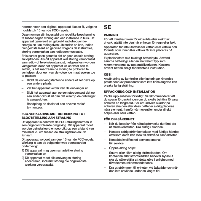 normen voor een digitaal apparaat klasse B, volgens hoofdstuk 15 van de FCC-regels.Deze normen zijn ingesteld om redelijke bescherming te bieden tegen storing aan een installatie in huis. Dit apparaat genereert en gebruikt radiofrequentie-energie en kan radiogolven uitzenden en kan, indien niet ge&iuml;nstalleerd en gebruikt volgens de instructies, storing veroorzaken aan radiocommunicatie.Er is echter geen garantie dat er geen enkele storing zal optreden. Als dit apparaat wel storing veroorzaakt aan radio- of televisieontvangst, hetgeen kan worden vastgesteld door het apparaat uit en weer aan te zetten, is het raadzaam de storing te proberen te verhelpen door een van de volgende maatregelen toe te passen: ‒Richt de ontvangstantenne anders of zet deze op een andere plaats. ‒Zet het apparaat verder van de ontvanger af. ‒Sluit het apparaat aan op een stopcontact dat op een ander circuit zit dan dat waarop de ontvanger is aangesloten. ‒Raadpleeg de dealer of een ervaren radio/tv-monteur.FCC-VERKLARING MET BETREKKING TOT BLOOTSTELLING AAN STRALINGDit apparaat is conform de FCC-stralingsnormen in een ongecontroleerde omgeving. Dit apparaat moet worden ge&iuml;nstalleerd en gebruikt op een afstand van minimaal 20 cm tussen de stralingsbron en uw lichaam.Dit apparaat voldoet aan deel 15 van de FCC-regels. Werking is aan de volgende twee voorwaarden onderhevig:1)  Dit apparaat mag geen schadelijke storing veroorzaken en2)  Dit apparaat moet alle ontvangen storing accepteren, inclusief storing die ongewenste werking veroorzaakt.SEVARNINGF&ouml;r att minska risken f&ouml;r eldsv&aring;da eller elektrisk chock, uts&auml;tt inte den h&auml;r enheten f&ouml;r regn eller fukt.Apparaten f&aring;r inte uts&auml;ttas f&ouml;r vatten eller v&auml;tska och f&ouml;rem&aring;l som inneh&aring;ller v&auml;tska f&aring;r inte placeras p&aring; apparaten.Explosionsfara mid felaktigt batteribyte. Anv&auml;nd samma batterityp eller en ekvivalent typ som rekommenderas av apparattillverkaren. Kassera anv&auml;nt batteri enligt fabrikantens instruktion.OBS!Anv&auml;ndning av kontroller eller justeringar r&ouml;randes orsaka farlig str&aring;lning.UPPACKNING OCH INSTALLATIONPacka upp enheten f&ouml;rsiktigt. Vi rekommenderar att du sparar f&ouml;rpackningen om du skulle beh&ouml;va f&ouml;rvara enheten en l&auml;ngre tid. F&ouml;r att undvika skador p&aring; enheten ska den eller dess batterier aldrig placeras n&auml;ra element, framf&ouml;r v&auml;rmeventiler, under direkt solljus eller n&auml;ra vatten.F&Ouml;R DIN S&Auml;KERHET ‒N&auml;r du kopplar fr&aring;n n&auml;tadaptern ska du f&ouml;rst dra ut str&ouml;mkontakten. Dra aldrig i sladden. ‒Hantera aldrig str&ouml;mkontakten med fuktiga h&auml;nder, eftersom detta kan leda till eldsv&aring;da eller elst&ouml;tar. ‒Kontakta kvalificerad servicepersonal  f&ouml;r service.  ‒&Ouml;ppna aldrig h&ouml;ljet. ‒Snurra eller kl&auml;m aldrig str&ouml;msladden. Om kontakten eller str&ouml;msladden beh&ouml;ver bytas ut ska du s&auml;kerst&auml;lla att detta g&ouml;rs i enlighet med tillverkarens rekommendationer. ‒Dra ut str&ouml;mmen till enheten vid &aring;skv&auml;der och n&auml;r den inte anv&auml;nds under en l&auml;ngre tid.