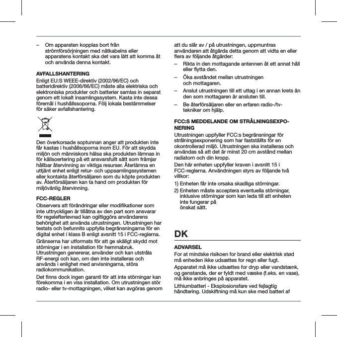  ‒Om apparaten kopplas bort fr&aring;n str&ouml;mf&ouml;rs&ouml;rjningen med n&auml;tkabelns eller apparatens kontakt ska det vara l&auml;tt att komma &aring;t och anv&auml;nda denna kontakt.AVFALLSHANTERINGEnligt EU:S WEEE-direktiv (2002/96/EC) och batteridirektiv (2006/66/EC) m&aring;ste alla elektriska och elektroniska produkter och batterier samlas in separat genom ett lokalt insamlingssystem. Kasta inte dessa f&ouml;rem&aring;l i hush&aring;llssoporna. F&ouml;lj lokala best&auml;mmelser f&ouml;r s&auml;ker avfallshantering.Den &ouml;verkorsade soptunnan anger att produkten inte f&aring;r kastas i hush&aring;llsoporna inom EU. F&ouml;r att skydda milj&ouml;n och m&auml;nniskors h&auml;lsa ska produkten l&auml;mnas in f&ouml;r k&auml;llsoertering p&aring; ett ansvarsfullt s&auml;tt som fr&auml;mjar h&aring;llbar &aring;tervinning av viktiga resurser. &Aring;terl&auml;mna en uttj&auml;nt enhet enligt retur- och uppsamlingssystemen eller kontakta &aring;terf&ouml;rs&auml;ljaren som du k&ouml;pte produkten av. &Aring;terf&ouml;rs&auml;ljaren kan ta hand om produkten f&ouml;r milj&ouml;v&auml;nlig &aring;tervinning.FCC-REGLERinte uttryckligen &auml;r till&aring;tna av den part som ansvarar f&ouml;r regelefterlevnad kan ogiltigg&ouml;ra anv&auml;ndarens beh&ouml;righet att anv&auml;nda utrustningen. Utrustningen har testats och befunnits uppfylla begr&auml;nsningarna f&ouml;r en digital enhet i klass B enligt avsnitt 15 i FCC-reglerna.Gr&auml;nserna har utformats f&ouml;r att ge sk&auml;ligt skydd mot st&ouml;rningar i en installation f&ouml;r hemmabruk. Utrustningen genererar, anv&auml;nder och kan utstr&aring;la RF-energi och kan, om den inte installeras och anv&auml;nds i enlighet med anvisningarna, st&ouml;ra radiokommunikation.f&ouml;rekomma i en viss installation. Om utrustningen st&ouml;r radio- eller tv-mottagningen, vilket kan avg&ouml;ras genom att du sl&aring;r av / p&aring; utrustningen, uppmuntras anv&auml;ndaren att &aring;tg&auml;rda detta genom att vidta en eller  ‒Rikta in den mottagande antennen &aring;t ett annat h&aring;ll eller flytta den. ‒&Ouml;ka avst&aring;ndet mellan utrustningen  och mottagaren. ‒Anslut utrustningen till ett uttag i en annan krets &auml;n den som mottagaren &auml;r ansluten till. ‒Be &aring;terf&ouml;rs&auml;ljaren eller en erfaren radio-/tv-tekniker om hj&auml;lp.FCC:S MEDDELANDE OM STR&Aring;LNINGSEXPO-NERINGUtrustningen uppfyller FCC:s begr&auml;nsningar f&ouml;r str&aring;lningsexponering som har fastst&auml;llts f&ouml;r en okontrollerad milj&ouml;. Utrustningen ska installeras och anv&auml;ndas s&aring; att det &auml;r minst 20 cm avst&aring;nd mellan radiatorn och din kropp.Den h&auml;r enheten uppfyller kraven i avsnitt 15 i FCC-reglerna. Anv&auml;ndningen styrs av f&ouml;ljande tv&aring; villkor:1) Enheten f&aring;r inte orsaka skadliga st&ouml;rningar.2)  Enheten m&aring;ste acceptera eventuella st&ouml;rningar, inklusive st&ouml;rningar som kan leda till att enheten inte fungerar p&aring;  &ouml;nskat s&auml;tt.DKADVARSELFor at mindske risikoen for brand eller elektrisk st&oslash;d m&aring; enheden ikke uds&aelig;ttes for regn eller fugt.Apparatet m&aring; ikke uds&aelig;ttes for dryp eller vandst&aelig;nk, og genstande, der er fyldt med v&aelig;ske (f.eks. en vase), m&aring; ikke anbringes p&aring; apparatet.Lithiumbatteri - Eksplosionsfare ved fejlagtig h&aring;ndtering. Udskiftning m&aring; kun ske med batteri af 