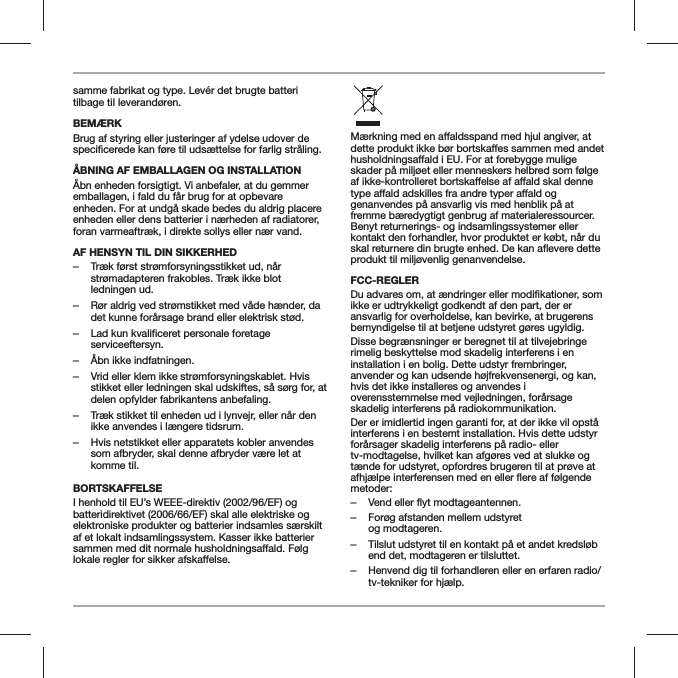 samme fabrikat og type. Lev&eacute;r det brugte batteri tilbage til leverand&oslash;ren.BEM&AElig;RKBrug af styring eller justeringer af ydelse udover de &Aring;BNING AF EMBALLAGEN OG INSTALLATION&Aring;bn enheden forsigtigt. Vi anbefaler, at du gemmer emballagen, i fald du f&aring;r brug for at opbevare enheden. For at undg&aring; skade bedes du aldrig placere enheden eller dens batterier i n&aelig;rheden af radiatorer, foran varmeaftr&aelig;k, i direkte sollys eller n&aelig;r vand.AF HENSYN TIL DIN SIKKERHED ‒Tr&aelig;k f&oslash;rst str&oslash;mforsyningsstikket ud, n&aring;r str&oslash;madapteren frakobles. Tr&aelig;k ikke blot ledningen ud. ‒R&oslash;r aldrig ved str&oslash;mstikket med v&aring;de h&aelig;nder, da det kunne for&aring;rsage brand eller elektrisk st&oslash;d. ‒Lad kun kvalificeret personale foretage serviceeftersyn. ‒&Aring;bn ikke indfatningen. ‒Vrid eller klem ikke str&oslash;mforsyningskablet. Hvis stikket eller ledningen skal udskiftes, s&aring; s&oslash;rg for, at delen opfylder fabrikantens anbefaling. ‒Tr&aelig;k stikket til enheden ud i lynvejr, eller n&aring;r den ikke anvendes i l&aelig;ngere tidsrum. ‒Hvis netstikket eller apparatets kobler anvendes som afbryder, skal denne afbryder v&aelig;re let at komme til.BORTSKAFFELSEI henhold til EU&rsquo;s WEEE-direktiv (2002/96/EF) og batteridirektivet (2006/66/EF) skal alle elektriske og elektroniske produkter og batterier indsamles s&aelig;rskilt af et lokalt indsamlingssystem. Kasser ikke batterier er, at skader p&aring; milj&oslash;et eller menneskers helbred som f&oslash;lge genanvendes p&aring; ansvarlig vis med henblik p&aring; at fremme b&aelig;redygtigt genbrug af materialeressourcer. Benyt returnerings- og indsamlingssystemer eller kontakt den forhandler, hvor produktet er k&oslash;bt, n&aring;r du produkt til milj&oslash;venlig genanvendelse.FCC-REGLERikke er udtrykkeligt godkendt af den part, der er ansvarlig for overholdelse, kan bevirke, at brugerens bemyndigelse til at betjene udstyret g&oslash;res ugyldig. Disse begr&aelig;nsninger er beregnet til at tilvejebringe rimelig beskyttelse mod skadelig interferens i en installation i en bolig. Dette udstyr frembringer, anvender og kan udsende h&oslash;jfrekvensenergi, og kan, hvis det ikke installeres og anvendes i overensstemmelse med vejledningen, for&aring;rsage skadelig interferens p&aring; radiokommunikation.Der er imidlertid ingen garanti for, at der ikke vil opst&aring; interferens i en bestemt installation. Hvis dette udstyr for&aring;rsager skadelig interferens p&aring; radio- eller tv-modtagelse, hvilket kan afg&oslash;res ved at slukke og t&aelig;nde for udstyret, opfordres brugeren til at pr&oslash;ve at metoder: ‒Vend eller flyt modtageantennen. ‒For&oslash;g afstanden mellem udstyret  og modtageren. ‒Tilslut udstyret til en kontakt p&aring; et andet kredsl&oslash;b end det, modtageren er tilsluttet. ‒Henvend dig til forhandleren eller en erfaren radio/tv-tekniker for hj&aelig;lp.