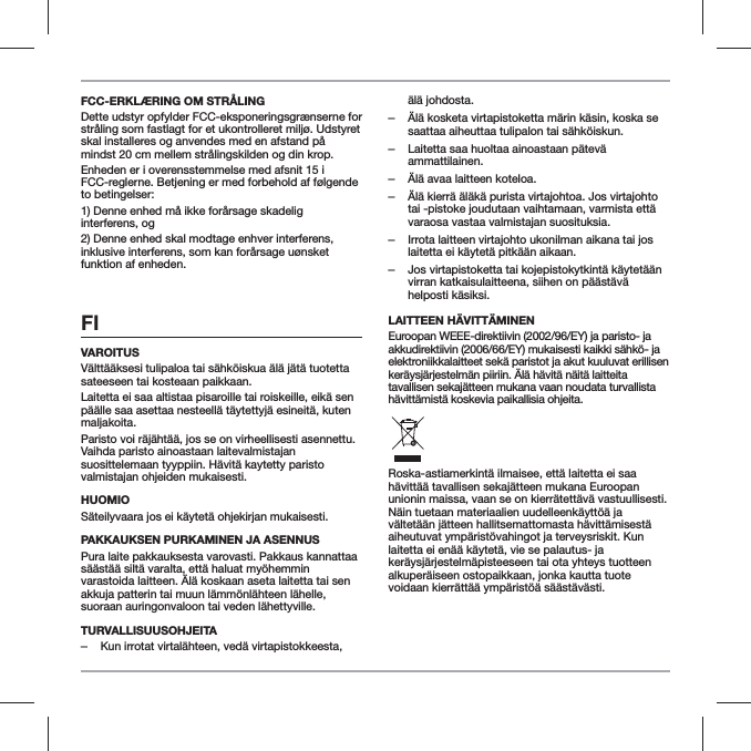 FCC-ERKL&AElig;RING OM STR&Aring;LINGDette udstyr opfylder FCC-eksponeringsgr&aelig;nserne for str&aring;ling som fastlagt for et ukontrolleret milj&oslash;. Udstyret skal installeres og anvendes med en afstand p&aring; mindst 20 cm mellem str&aring;lingskilden og din krop.Enheden er i overensstemmelse med afsnit 15 i FCC-reglerne. Betjening er med forbehold af f&oslash;lgende to betingelser:1) Denne enhed m&aring; ikke for&aring;rsage skadelig interferens, og2) Denne enhed skal modtage enhver interferens, inklusive interferens, som kan for&aring;rsage u&oslash;nsket funktion af enheden.FI VAROITUSV&auml;ltt&auml;&auml;ksesi tulipaloa tai s&auml;hk&ouml;iskua &auml;l&auml; j&auml;t&auml; tuotetta sateeseen tai kosteaan paikkaan.Laitetta ei saa altistaa pisaroille tai roiskeille, eik&auml; sen p&auml;&auml;lle saa asettaa nesteell&auml; t&auml;ytettyj&auml; esineit&auml;, kuten maljakoita.Paristo voi r&auml;j&auml;ht&auml;&auml;, jos se on virheellisesti asennettu. Vaihda paristo ainoastaan laitevalmistajan suosittelemaan tyyppiin. H&auml;vit&auml; kaytetty paristo valmistajan ohjeiden mukaisesti.HUOMIOS&auml;teilyvaara jos ei k&auml;ytet&auml; ohjekirjan mukaisesti.PAKKAUKSEN PURKAMINEN JA ASENNUSPura laite pakkauksesta varovasti. Pakkaus kannattaa s&auml;&auml;st&auml;&auml; silt&auml; varalta, ett&auml; haluat my&ouml;hemmin varastoida laitteen. &Auml;l&auml; koskaan aseta laitetta tai sen akkuja patterin tai muun l&auml;mm&ouml;nl&auml;hteen l&auml;helle, suoraan auringonvaloon tai veden l&auml;hettyville.TURVALLISUUSOHJEITA ‒Kun irrotat virtal&auml;hteen, ved&auml; virtapistokkeesta, &auml;l&auml; johdosta. ‒&Auml;l&auml; kosketa virtapistoketta m&auml;rin k&auml;sin, koska se saattaa aiheuttaa tulipalon tai s&auml;hk&ouml;iskun. ‒Laitetta saa huoltaa ainoastaan p&auml;tev&auml; ammattilainen. ‒&Auml;l&auml; avaa laitteen koteloa. ‒&Auml;l&auml; kierr&auml; &auml;l&auml;k&auml; purista virtajohtoa. Jos virtajohto tai -pistoke joudutaan vaihtamaan, varmista ett&auml; varaosa vastaa valmistajan suosituksia. ‒Irrota laitteen virtajohto ukonilman aikana tai jos laitetta ei k&auml;ytet&auml; pitk&auml;&auml;n aikaan. ‒Jos virtapistoketta tai kojepistokytkint&auml; k&auml;ytet&auml;&auml;n virran katkaisulaitteena, siihen on p&auml;&auml;st&auml;v&auml; helposti k&auml;siksi.LAITTEEN H&Auml;VITT&Auml;MINENEuroopan WEEE-direktiivin (2002/96/EY) ja paristo- ja akkudirektiivin (2006/66/EY) mukaisesti kaikki s&auml;hk&ouml;- ja elektroniikkalaitteet sek&auml; paristot ja akut kuuluvat erillisen ker&auml;ysj&auml;rjestelm&auml;n piiriin. &Auml;l&auml; h&auml;vit&auml; n&auml;it&auml; laitteita tavallisen sekaj&auml;tteen mukana vaan noudata turvallista h&auml;vitt&auml;mist&auml; koskevia paikallisia ohjeita.Roska-astiamerkint&auml; ilmaisee, ett&auml; laitetta ei saa h&auml;vitt&auml;&auml; tavallisen sekaj&auml;tteen mukana Euroopan unionin maissa, vaan se on kierr&auml;tett&auml;v&auml; vastuullisesti. N&auml;in tuetaan materiaalien uudelleenk&auml;ytt&ouml;&auml; ja v&auml;ltet&auml;&auml;n j&auml;tteen hallitsemattomasta h&auml;vitt&auml;misest&auml; aiheutuvat ymp&auml;rist&ouml;vahingot ja terveysriskit. Kun laitetta ei en&auml;&auml; k&auml;ytet&auml;, vie se palautus- ja ker&auml;ysj&auml;rjestelm&auml;pisteeseen tai ota yhteys tuotteen alkuper&auml;iseen ostopaikkaan, jonka kautta tuote voidaan kierr&auml;tt&auml;&auml; ymp&auml;rist&ouml;&auml; s&auml;&auml;st&auml;v&auml;sti.