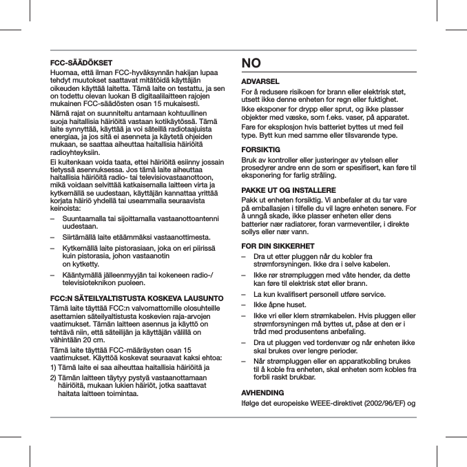 FCC-S&Auml;&Auml;D&Ouml;KSETHuomaa, ett&auml; ilman FCC-hyv&auml;ksynn&auml;n hakijan lupaa tehdyt muutokset saattavat mit&auml;t&ouml;id&auml; k&auml;ytt&auml;j&auml;n oikeuden k&auml;ytt&auml;&auml; laitetta. T&auml;m&auml; laite on testattu, ja sen on todettu olevan luokan B digitaalilaitteen rajojen mukainen FCC-s&auml;&auml;d&ouml;sten osan 15 mukaisesti.N&auml;m&auml; rajat on suunniteltu antamaan kohtuullinen suoja haitallisia h&auml;iri&ouml;it&auml; vastaan kotik&auml;yt&ouml;ss&auml;. T&auml;m&auml; laite synnytt&auml;&auml;, k&auml;ytt&auml;&auml; ja voi s&auml;teill&auml; radiotaajuista energiaa, ja jos sit&auml; ei asenneta ja k&auml;ytet&auml; ohjeiden mukaan, se saattaa aiheuttaa haitallisia h&auml;iri&ouml;it&auml; radioyhteyksiin.Ei kuitenkaan voida taata, ettei h&auml;iri&ouml;it&auml; esiinny jossain tietyss&auml; asennuksessa. Jos t&auml;m&auml; laite aiheuttaa haitallisia h&auml;iri&ouml;it&auml; radio- tai televisiovastaanottoon, mik&auml; voidaan selvitt&auml;&auml; katkaisemalla laitteen virta ja kytkem&auml;ll&auml; se uudestaan, k&auml;ytt&auml;j&auml;n kannattaa yritt&auml;&auml; korjata h&auml;iri&ouml; yhdell&auml; tai useammalla seuraavista keinoista: ‒Suuntaamalla tai sijoittamalla vastaanottoantenni uudestaan. ‒Siirt&auml;m&auml;ll&auml; laite et&auml;&auml;mm&auml;ksi vastaanottimesta. ‒Kytkem&auml;ll&auml; laite pistorasiaan, joka on eri piiriss&auml; kuin pistorasia, johon vastaanotin  on kytketty. ‒K&auml;&auml;ntym&auml;ll&auml; j&auml;lleenmyyj&auml;n tai kokeneen radio-/televisioteknikon puoleen.FCC:N S&Auml;TEILYALTISTUSTA KOSKEVA LAUSUNTOT&auml;m&auml; laite t&auml;ytt&auml;&auml; FCC:n valvomattomille olosuhteille asettamien s&auml;teilyaltistusta koskevien raja-arvojen vaatimukset. T&auml;m&auml;n laitteen asennus ja k&auml;ytt&ouml; on teht&auml;v&auml; niin, ett&auml; s&auml;teilij&auml;n ja k&auml;ytt&auml;j&auml;n v&auml;lill&auml; on v&auml;hint&auml;&auml;n 20 cm.T&auml;m&auml; laite t&auml;ytt&auml;&auml; FCC-m&auml;&auml;r&auml;ysten osan 15 vaatimukset. K&auml;ytt&ouml;&auml; koskevat seuraavat kaksi ehtoa:1)  T&auml;m&auml; laite ei saa aiheuttaa haitallisia h&auml;iri&ouml;it&auml; ja2)  T&auml;m&auml;n laitteen t&auml;ytyy pysty&auml; vastaanottamaan h&auml;iri&ouml;it&auml;, mukaan lukien h&auml;iri&ouml;t, jotka saattavat haitata laitteen toimintaa.NOADVARSELFor &aring; redusere risikoen for brann eller elektrisk st&oslash;t, utsett ikke denne enheten for regn eller fuktighet.Ikke eksponer for drypp eller sprut, og ikke plasser objekter med v&aelig;ske, som f.eks. vaser, p&aring; apparatet.Fare for eksplosjon hvis batteriet byttes ut med feil type. Bytt kun med samme eller tilsvarende type.FORSIKTIGBruk av kontroller eller justeringer av ytelsen eller eksponering for farlig str&aring;ling.PAKKE UT OG INSTALLEREPakk ut enheten forsiktig. Vi anbefaler at du tar vare p&aring; emballasjen i tilfelle du vil lagre enheten senere. For &aring; unng&aring; skade, ikke plasser enheten eller dens batterier n&aelig;r radiatorer, foran varmeventiler, i direkte sollys eller n&aelig;r vann.FOR DIN SIKKERHET ‒Dra ut etter pluggen n&aring;r du kobler fra str&oslash;mforsyningen. Ikke dra i selve kabelen. ‒Ikke r&oslash;r str&oslash;mpluggen med v&aring;te hender, da dette kan f&oslash;re til elektrisk st&oslash;t eller brann. ‒La kun kvalifisert personell utf&oslash;re service. ‒Ikke &aring;pne huset. ‒Ikke vri eller klem str&oslash;mkabelen. Hvis pluggen eller str&oslash;mforsyningen m&aring; byttes ut, p&aring;se at den er i tr&aring;d med produsentens anbefaling. ‒Dra ut pluggen ved tordenv&aelig;r og n&aring;r enheten ikke skal brukes over lengre perioder. ‒N&aring;r str&oslash;mpluggen eller en apparatkobling brukes til &aring; koble fra enheten, skal enheten som kobles fra forbli raskt brukbar.AVHENDINGIf&oslash;lge det europeiske WEEE-direktivet (2002/96/EF) og 