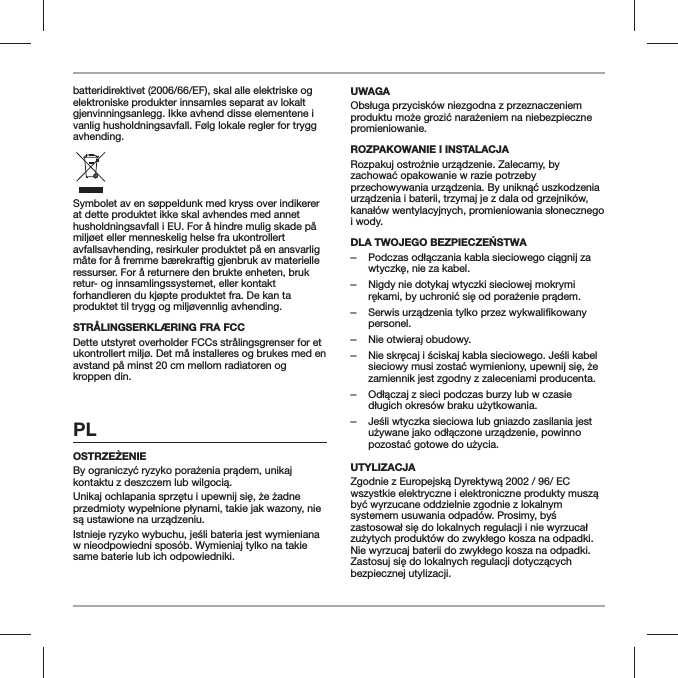 batteridirektivet (2006/66/EF), skal alle elektriske og elektroniske produkter innsamles separat av lokalt gjenvinningsanlegg. Ikke avhend disse elementene i vanlig husholdningsavfall. F&oslash;lg lokale regler for trygg avhending.Symbolet av en s&oslash;ppeldunk med kryss over indikerer at dette produktet ikke skal avhendes med annet husholdningsavfall i EU. For &aring; hindre mulig skade p&aring; milj&oslash;et eller menneskelig helse fra ukontrollert avfallsavhending, resirkuler produktet p&aring; en ansvarlig m&aring;te for &aring; fremme b&aelig;rekraftig gjenbruk av materielle ressurser. For &aring; returnere den brukte enheten, bruk retur- og innsamlingssystemet, eller kontakt forhandleren du kj&oslash;pte produktet fra. De kan ta produktet til trygg og milj&oslash;vennlig avhending.STR&Aring;LINGSERKL&AElig;RING FRA FCCDette utstyret overholder FCCs str&aring;lingsgrenser for et ukontrollert milj&oslash;. Det m&aring; installeres og brukes med en avstand p&aring; minst 20 cm mellom radiatoren og kroppen din.PLw nieodpowiedni spos&oacute;b. Wymieniaj tylko na takie same baterie lub ich odpowiedniki.UWAGApromieniowanie.ROZPAKOWANIE I INSTALACJAi wody. ‒ ‒Nigdy nie dotykaj wtyczki sieciowej mokrymi  ‒personel. ‒Nie otwieraj obudowy. ‒zamiennik jest zgodny z zaleceniami producenta. ‒ ‒UTYLIZACJAbezpiecznej utylizacji.
