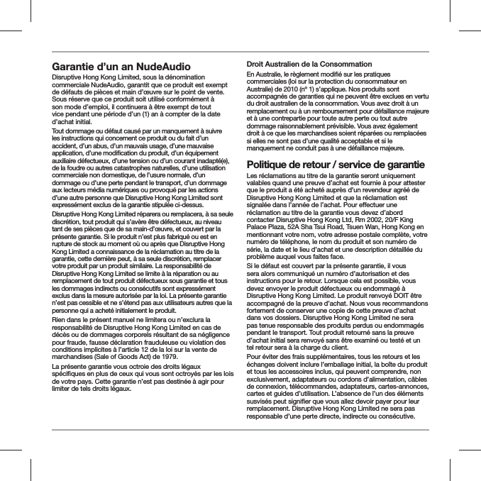 Garantie d&rsquo;un an NudeAudio Disruptive Hong Kong Limited, sous la d&eacute;nomination commerciale NudeAudio, garantit que ce produit est exempt de d&eacute;fauts de pi&egrave;ces et main d&rsquo;&oelig;uvre sur le point de vente. Sous r&eacute;serve que ce produit soit utilis&eacute; conform&eacute;ment &agrave; son mode d&rsquo;emploi, il continuera &agrave; &ecirc;tre exempt de tout vice pendant une p&eacute;riode d&rsquo;un (1) an &agrave; compter de la date d&rsquo;achat initial.Tout dommage ou d&eacute;faut caus&eacute; par un manquement &agrave; suivre les instructions qui concernent ce produit ou du fait d&rsquo;un accident, d&rsquo;un abus, d&rsquo;un mauvais usage, d&rsquo;une mauvaise auxiliaire d&eacute;fectueux, d&rsquo;une tension ou d&rsquo;un courant inadapt&eacute;(e), de la foudre ou autres catastrophes naturelles, d&rsquo;une utilisation commerciale non domestique, de l&rsquo;usure normale, d&rsquo;un dommage ou d&rsquo;une perte pendant le transport, d&rsquo;un dommage aux lecteurs m&eacute;dia num&eacute;riques ou provoqu&eacute; par les actions d&rsquo;une autre personne que Disruptive Hong Kong Limited sont express&eacute;ment exclus de la garantie stipul&eacute;e ci-dessus.Disruptive Hong Kong Limited r&eacute;parera ou remplacera, &agrave; sa seule discr&eacute;tion, tout produit qui s&rsquo;av&egrave;re &ecirc;tre d&eacute;fectueux, au niveau tant de ses pi&egrave;ces que de sa main-d&rsquo;&oelig;uvre, et couvert par la pr&eacute;sente garantie. Si le produit n&rsquo;est plus fabriqu&eacute; ou est en rupture de stock au moment o&ugrave; ou apr&egrave;s que Disruptive Hong Kong Limited a connaissance de la r&eacute;clamation au titre de la garantie, cette derni&egrave;re peut, &agrave; sa seule discr&eacute;tion, remplacer votre produit par un produit similaire. La responsabilit&eacute; de Disruptive Hong Kong Limited se limite &agrave; la r&eacute;paration ou au remplacement de tout produit d&eacute;fectueux sous garantie et tous les dommages indirects ou cons&eacute;cutifs sont express&eacute;ment exclus dans la mesure autoris&eacute;e par la loi. La pr&eacute;sente garantie n&rsquo;est pas cessible et ne s&rsquo;&eacute;tend pas aux utilisateurs autres que la personne qui a achet&eacute; initialement le produit.Rien dans le pr&eacute;sent manuel ne limitera ou n&rsquo;exclura la responsabilit&eacute; de Disruptive Hong Kong Limited en cas de d&eacute;c&egrave;s ou de dommages corporels r&eacute;sultant de sa n&eacute;gligence pour fraude, fausse d&eacute;claration frauduleuse ou violation des conditions implicites &agrave; l&rsquo;article 12 de la loi sur la vente de marchandises (Sale of Goods Act) de 1979.La pr&eacute;sente garantie vous octroie des droits l&eacute;gaux de votre pays. Cette garantie n&rsquo;est pas destin&eacute;e &agrave; agir pour limiter de tels droits l&eacute;gaux.Droit Australien de la Consommationcommerciales (loi sur la protection du consommateur en Australie) de 2010 (n&ordm; 1) s&rsquo;applique. Nos produits sont accompagn&eacute;s de garanties qui ne peuvent &ecirc;tre exclues en vertu du droit australien de la consommation. Vous avez droit &agrave; un remplacement ou &agrave; un remboursement pour d&eacute;faillance majeure et &agrave; une contrepartie pour toute autre perte ou tout autre dommage raisonnablement pr&eacute;visible. Vous avez &eacute;galement droit &agrave; ce que les marchandises soient r&eacute;par&eacute;es ou remplac&eacute;es si elles ne sont pas d&rsquo;une qualit&eacute; acceptable et si le manquement ne conduit pas &agrave; une d&eacute;faillance majeure.Politique de retour / service de garantieLes r&eacute;clamations au titre de la garantie seront uniquement valables quand une preuve d&rsquo;achat est fournie &agrave; pour attester que le produit a &eacute;t&eacute; achet&eacute; aupr&egrave;s d&rsquo;un revendeur agr&eacute;&eacute; de Disruptive Hong Kong Limited et que la r&eacute;clamation est r&eacute;clamation au titre de la garantie vous devez d&rsquo;abord contacter Disruptive Hong Kong Ltd, Rm 2002, 20/F King Palace Plaza , 52A Sha Tsui Road, Tsuen Wan, Hong Kong en mentionnant votre nom, votre adresse postale compl&egrave;te, votre num&eacute;ro de t&eacute;l&eacute;phone, le nom du produit et son num&eacute;ro de s&eacute;rie, la date et le lieu d&rsquo;achat et une description d&eacute;taill&eacute;e du probl&egrave;me auquel vous faites face.Si le d&eacute;faut est couvert par la pr&eacute;sente garantie, il vous sera alors communiqu&eacute; un num&eacute;ro d&rsquo;autorisation et des instructions pour le retour. Lorsque cela est possible, vous devez envoyer le produit d&eacute;fectueux ou endommag&eacute; &agrave; Disruptive Hong Kong Limited. Le produit renvoy&eacute; DOIT &ecirc;tre accompagn&eacute; de la preuve d&rsquo;achat. Nous vous recommandons fortement de conserver une copie de cette preuve d&rsquo;achat dans vos dossiers. Disruptive Hong Kong Limited ne sera pas tenue responsable des produits perdus ou endommag&eacute;s pendant le transport. Tout produit retourn&eacute; sans la preuve d&rsquo;achat initial sera renvoy&eacute; sans &ecirc;tre examin&eacute; ou test&eacute; et un tel retour sera &agrave; la charge du client.Pour &eacute;viter des frais suppl&eacute;mentaires, tous les retours et les &eacute;changes doivent inclure l&rsquo;emballage initial, la bo&icirc;te du produit et tous les accessoires inclus, qui peuvent comprendre, non exclusivement, adaptateurs ou cordons d&rsquo;alimentation, c&acirc;bles de connexion, t&eacute;l&eacute;commandes, adaptateurs, cartes-annonces, cartes et guides d&rsquo;utilisation. L&rsquo;absence de l&rsquo;un des &eacute;l&eacute;ments remplacement. Disruptive Hong Kong Limited ne sera pas responsable d&rsquo;une perte directe, indirecte ou cons&eacute;cutive.