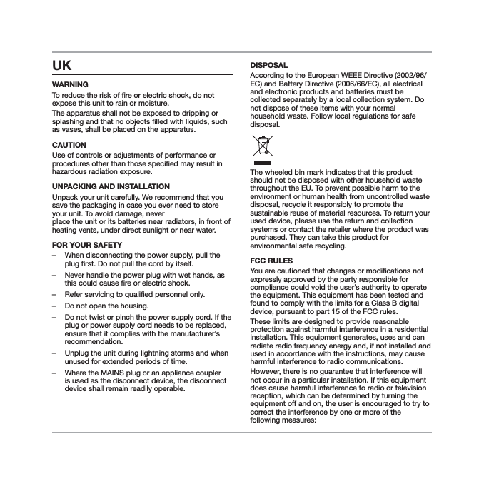 UK WARNINGexpose this unit to rain or moisture.The apparatus shall not be exposed to dripping or as vases, shall be placed on the apparatus.CAUTIONUse of controls or adjustments of performance or hazardous radiation exposure.UNPACKING AND INSTALLATION Unpack your unit carefully. We recommend that you save the packaging in case you ever need to store your unit. To avoid damage, never  place the unit or its batteries near radiators, in front of heating vents, under direct sunlight or near water.FOR YOUR SAFETY  ‒When disconnecting the power supply, pull the plug first. Do not pull the cord by itself. ‒Never handle the power plug with wet hands, as this could cause fire or electric shock. ‒Refer servicing to qualified personnel only. ‒Do not open the housing. ‒Do not twist or pinch the power supply cord. If the plug or power supply cord needs to be replaced, ensure that it complies with the manufacturer&rsquo;s recommendation. ‒Unplug the unit during lightning storms and when unused for extended periods of time. ‒Where the MAINS plug or an appliance coupler is used as the disconnect device, the disconnect device shall remain readily operable.DISPOSALAccording to the European WEEE Directive (2002/96/EC) and Battery Directive (2006/66/EC), all electrical and electronic products and batteries must be collected separately by a local collection system. Do not dispose of these items with your normal household waste. Follow local regulations for safe disposal.The wheeled bin mark indicates that this product should not be disposed with other household waste throughout the EU. To prevent possible harm to the environment or human health from uncontrolled waste disposal, recycle it responsibly to promote the sustainable reuse of material resources. To return your used device, please use the return and collection systems or contact the retailer where the product was purchased. They can take this product for environmental safe recycling.FCC RULES You are cautioned that changes or mexpressly approved by the party responsible for compliance could void the user&rsquo;s authority to operate the equipment. This equipment has been tested and found to comply with the limits for a Class B digital device, pursuant to part 15 of the FCC rules.These limits are designed to provide reasonable protection against harmful interference in a residential installation. This equipment generates, uses and can radiate radio frequency energy and, if not installed and used in accordance with the instructions, may cause harmful interference to radio communications.However, there is no guarantee that interference will not occur in a particular installation. If this equipment does cause harmful interference to radio or television reception, which can be determined by turning the correct the interference by one or more of the  following measures: 