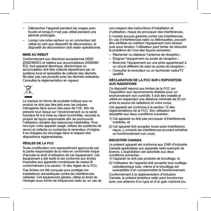 ‒D&eacute;brancher l&rsquo;appareil pendant les orages avec foudre et lorsqu&rsquo;il n&rsquo;est pas utilis&eacute; pendant une p&eacute;riode prolong&eacute;e. ‒Lorsqu&rsquo;une prise secteur ou un connecteur est utilis&eacute; en tant que dispositif de d&eacute;connexion, le dispositif de d&eacute;connexion doit rester op&eacute;rationnel.MISE AU REBUTConform&eacute;ment aux directives europ&eacute;ennes DEEE (2002/96/EC) et relative aux accumulateurs (2006/66/EC), tout appareil &eacute;lectrique, &eacute;lectronique ou accumulateur doit &ecirc;tre collect&eacute; s&eacute;par&eacute;ment par un syst&egrave;me local et sp&eacute;cialis&eacute; de collecte des d&eacute;chets. Ne jetez pas ces produits avec les d&eacute;chets ordinaires. Consultez la r&eacute;glementation en vigueur.La marque en forme de poubelle indique que ce produit ne doit pas &ecirc;tre jet&eacute; avec les ordures pr&eacute;venir tout risque sur l&rsquo;environnement ou la sant&eacute; humaine li&eacute; &agrave; la mise au rebut incontr&ocirc;l&eacute;e, recyclez le l&rsquo;utilisation durable des ressources mat&eacute;rielles. Pour renvoyer votre appareil usag&eacute;, utilisez les syst&egrave;mes de renvoi et collecte ou contactez le revendeur d&rsquo;origine. Il se chargera du recyclage dans le respect des dispositions r&egrave;glementaires.R&Egrave;GLES DE LA FCCla partie responsable de la mise en conformit&eacute; risque d&rsquo;annuler le droit d&rsquo;utilisation de cet &eacute;quipement. Cet &eacute;quipement a &eacute;t&eacute; test&eacute; et est conforme aux limites impos&eacute;es aux appareils num&eacute;riques de classe B, conform&eacute;ment &agrave; la section 15 des r&egrave;gles de la FCC.Ces limites ont &eacute;t&eacute; con&ccedil;ues pour prot&eacute;ger les installations domestiques contre les interf&eacute;rences n&eacute;fastes. Cet &eacute;quipement g&eacute;n&egrave;re, utilise et &eacute;met de l&rsquo;&eacute;nergie sous forme de fr&eacute;quences radio et, en cas de non-respect des instructions d&rsquo;installation et d&rsquo;utilisation, risque de provoquer des interf&eacute;rences.Il n&rsquo;existe aucune garantie contre ces interf&eacute;rences. En cas d&rsquo;interf&eacute;rences radio ou t&eacute;l&eacute;visuelles, pouvant puis sous tension, l&rsquo;utilisateur peut tenter de r&eacute;soudre le probl&egrave;me de l&rsquo;une des fa&ccedil;ons suivantes : &ndash;R&eacute;orienter ou d&eacute;placer l&rsquo;antenne de r&eacute;ception ; &ndash;&Eacute;loigner l&rsquo;&eacute;quipement du poste de r&eacute;ception ; &ndash;Brancher l&rsquo;&eacute;quipement sur une prise appartenant &agrave;  &ndash;Consulter le revendeur ou un technicien radio/TV D&Eacute;CLARATION DE LA FCC SUR L&rsquo;EXPOSITION AUX RADIATIONSCe dispositif r&eacute;pond aux limites de la FCC sur l&rsquo;exposition aux rayonnements &eacute;tablies pour un environnement non-contr&ocirc;l&eacute;. Il doit &ecirc;tre install&eacute; et utilis&eacute; en respectant une distance minimale de 20 cm entre la source de radiations et votre corps.Cet appareil est conforme &agrave; la section 15 des r&eacute;glementations de la FCC. Son utilisation est assujettie aux deux conditions suivantes :1)  Cet appareil ne doit pas provoquer d&rsquo;interf&eacute;rences nuisibles, et2)  Cet appareil doit accepter toute autre interf&eacute;rence re&ccedil;ue, y compris les interf&eacute;rences pouvant entra&icirc;ner un fonctionnement non voulu.INDUSTRIE CANADALe pr&eacute;sent appareil est conforme aux CNR d&rsquo;Industrie Canada applicables aux appareils radio exempts de licence. L&rsquo;exploitation est autoris&eacute;e aux deux conditions suivantes : 1) l&rsquo;appareil ne doit pas produire de brouillage, et2)  l&rsquo;utilisateur de l&rsquo;appareil doit accepter tout rouillage radio&eacute;lectrique subi, m&ecirc;me si le brouillage est susceptible d&rsquo;en compromettre le fonctionnement.Conform&eacute;ment &agrave; la r&eacute;glementation d&rsquo;Industrie Canada, le pr&eacute;sent &eacute;metteur radio peut fonctionner avec une antenne d&rsquo;un type et d&rsquo;un gain maximal (ou 
