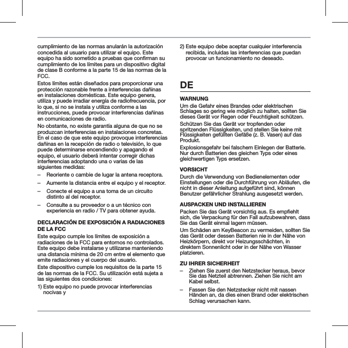 cumplimiento de las normas anular&aacute;n la autorizaci&oacute;n concedida al usuario para utilizar el equipo. Este cumplimiento de los l&iacute;mites para un dispositivo digital de clase B conforme a la parte 15 de las normas de la FCC.Estos l&iacute;mites est&aacute;n dise&ntilde;ados para proporcionar una protecci&oacute;n razonable frente a interferencias da&ntilde;inas en instalaciones dom&eacute;sticas. Este equipo genera, utiliza y puede irradiar energ&iacute;a de radiofrecuencia, por lo que, si no se instala y utiliza conforme a las instrucciones, puede provocar interferencias da&ntilde;inas en comunicaciones de radio.No obstante, no existe garant&iacute;a alguna de que no se produzcan interferencias en instalaciones concretas. En el caso de que este equipo provoque interferencias da&ntilde;inas en la recepci&oacute;n de radio o televisi&oacute;n, lo que puede determinarse encendiendo y apagando el equipo, el usuario deber&aacute; intentar corregir dichas interferencias adoptando una o varias de las siguientes medidas: ‒Reoriente o cambie de lugar la antena receptora. ‒Aumente la distancia entre el equipo y el receptor. ‒Conecte el equipo a una toma de un circuito distinto al del receptor. ‒Consulte a su proveedor o a un t&eacute;cnico con experiencia en radio / TV para obtener ayuda.DECLARACI&Oacute;N DE EXPOSICI&Oacute;N A RADIACIONES DE LA FCC Este equipo cumple los l&iacute;mites de exposici&oacute;n a radiaciones de la FCC para entornos no controlados. Este equipo debe instalarse y utilizarse manteniendo una distancia m&iacute;nima de 20 cm entre el elemento que emite radiaciones y el cuerpo del usuario.Este dispositivo cumple los requisitos de la parte 15 de las normas de la FCC. Su utilizaci&oacute;n est&aacute; sujeta a las siguientes dos condiciones:1)  Este equipo no puede provocar interferencias nocivas y2)  Este equipo debe aceptar cualquier interferencia recibida, incluidas las interferencias que puedan provocar un funcionamiento no deseado. DEWARNUNGUm die Gefahr eines Brandes oder elektrischen Schlages so gering wie m&ouml;glich zu halten, sollten Sie dieses Ger&auml;t vor Regen oder Feuchtigkeit sch&uuml;tzen.Sch&uuml;tzen Sie das Ger&auml;t vor tropfenden oder spritzenden Fl&uuml;ssigkeiten, und stellen Sie keine mit Fl&uuml;ssigkeiten gef&uuml;llten Gef&auml;&szlig;e (z. B. Vasen) auf das Produkt.Explosionsgefahr bei falschem Einlegen der Batterie. Nur durch Batterien des gleichen Typs oder eines gleichwertigen Typs ersetzen.VORSICHTDurch die Verwendung von Bedienelementen oder Einstellungen oder die Durchf&uuml;hrung von Abl&auml;ufen, die nicht in dieser Anleitung aufgef&uuml;hrt sind, k&ouml;nnen Benutzer gef&auml;hrlicher Strahlung ausgesetzt werden.AUSPACKEN UND INSTALLIERENsich, die Verpackung f&uuml;r den Fall aufzubewahren, dass Sie das Ger&auml;t einmal lagern m&uuml;ssen. Um Sch&auml;den am KeyBeacon zu vermeiden, sollten Sie das Ger&auml;t oder dessen Batterien nie in der N&auml;he von Heizk&ouml;rpern, direkt vor Heizungssch&auml;chten, in direktem Sonnenlicht oder in der N&auml;he von Wasser platzieren.ZU IHRER SICHERHEIT ‒Ziehen Sie zuerst den Netzstecker heraus, bevor Sie das Netzteil abtrennen. Ziehen Sie nicht am Kabel selbst. ‒Fassen Sie den Netzstecker nicht mit nassen H&auml;nden an, da dies einen Brand oder elektrischen Schlag verursachen kann.