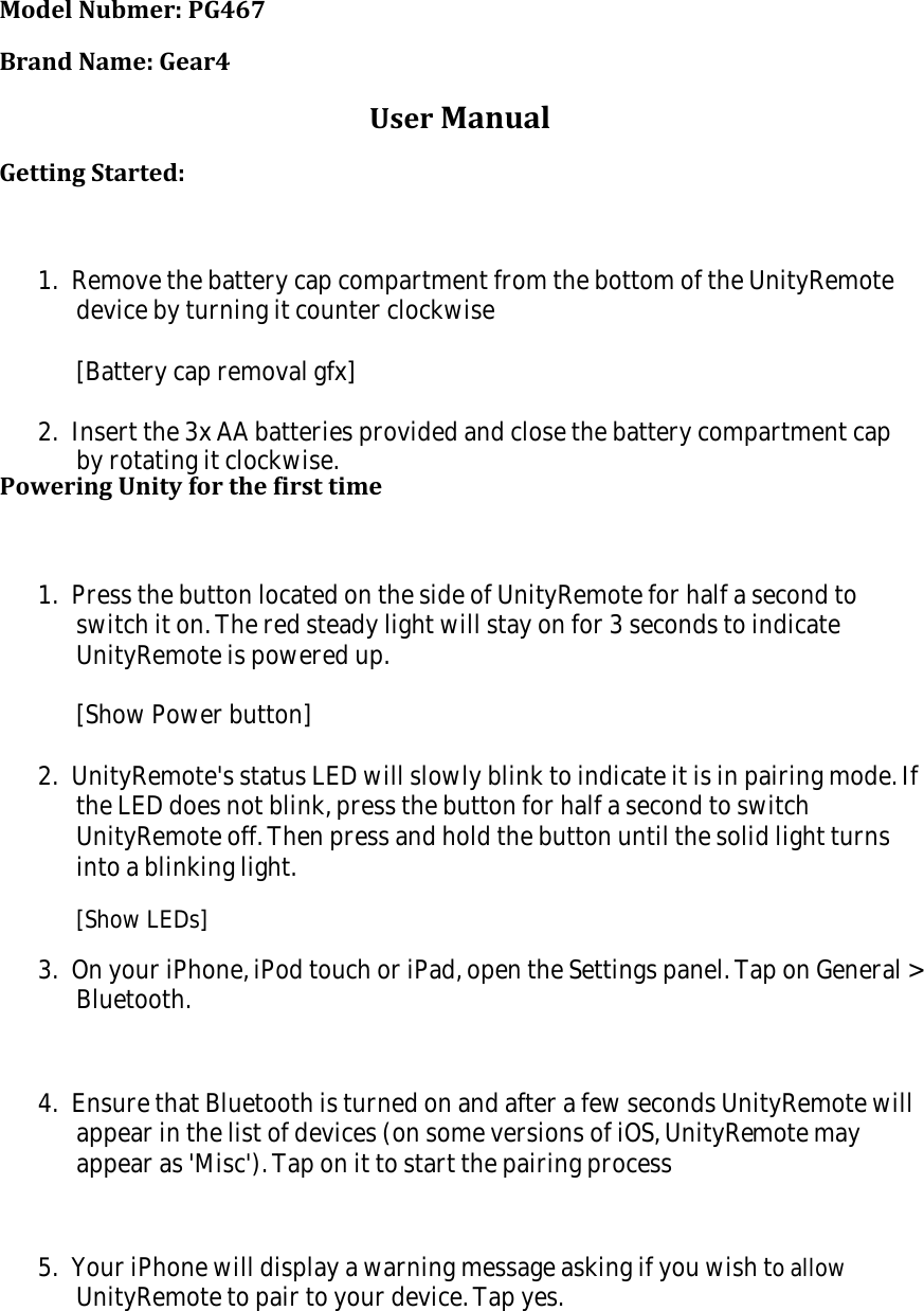 Model Nubmer: PG467Brand Name: Gear4User ManualGetting Started:1.  Remove the battery cap compartment from the bottom of the UnityRemotedevice by turning it counter clockwise[Battery cap removal gfx]2.  Insert the 3x AA batteries provided and close the battery compartment capby rotating it clockwise.Powering Unity for the first time1.  Press the button located on the side of UnityRemote for half a second toswitch it on. The red steady light will stay on for 3 seconds to indicateUnityRemote is powered up.[Show Power button]2.  UnityRemote's status LED will slowly blink to indicate it is in pairing mode. Ifthe LED does not blink, press the button for half a second to switchUnityRemote off. Then press and hold the button until the solid light turnsinto a blinking light.[Show LEDs]3.  On your iPhone, iPod touch or iPad, open the Settings panel. Tap on General >Bluetooth.4.  Ensure that Bluetooth is turned on and after a few seconds UnityRemote willappear in the list of devices (on some versions of iOS, UnityRemote mayappear as 'Misc'). Tap on it to start the pairing process5.  Your iPhone will display a warning message asking if you wish to allowUnityRemote to pair to your device. Tap yes.