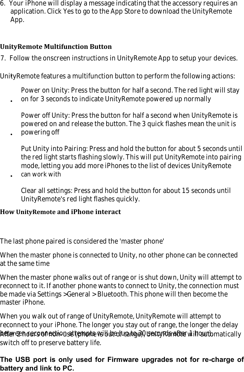 6.  Your iPhone will display a message indicating that the accessory requires anapplication. Click Yes to go to the App Store to download the UnityRemoteApp.7.  Follow the onscreen instructions in UnityRemote App to setup your devices.UnityRemote Multifunction ButtonUnityRemote features a multifunction button to perform the following actions:&bull;Power on Unity: Press the button for half a second. The red light will stayon for 3 seconds to indicate UnityRemote powered up normally&bull;Power off Unity: Press the button for half a second when UnityRemote ispowered on and release the button. The 3 quick flashes mean the unit ispowering off&bull;Put Unity into Pairing: Press and hold the button for about 5 seconds untilthe red light starts flashing slowly. This will put UnityRemote into pairingmode, letting you add more iPhones to the list of devices UnityRemotecan work with&bull;Clear all settings: Press and hold the button for about 15 seconds untilUnityRemote's red light flashes quickly.How UnityRemote and iPhone interactThe last phone paired is considered the 'master phone'When the master phone is connected to Unity, no other phone can be connectedat the same timeWhen the master phone walks out of range or is shut down, Unity will attempt toreconnect to it. If another phone wants to connect to Unity, the connection mustbe made via Settings >General > Bluetooth. This phone will then become themaster iPhone.When you walk out of range of UnityRemote, UnityRemote will attempt toreconnect to your iPhone. The longer you stay out of range, the longer the delaybetween reconnection attempts will be (up to 30 seconds after 1 hour).After 2 hours of non-use (phone is out of range), UnityRemote will automaticallyswitch off to preserve battery life.The USB port is only used for Firmware upgrades not for re-charge ofbattery and link to PC.