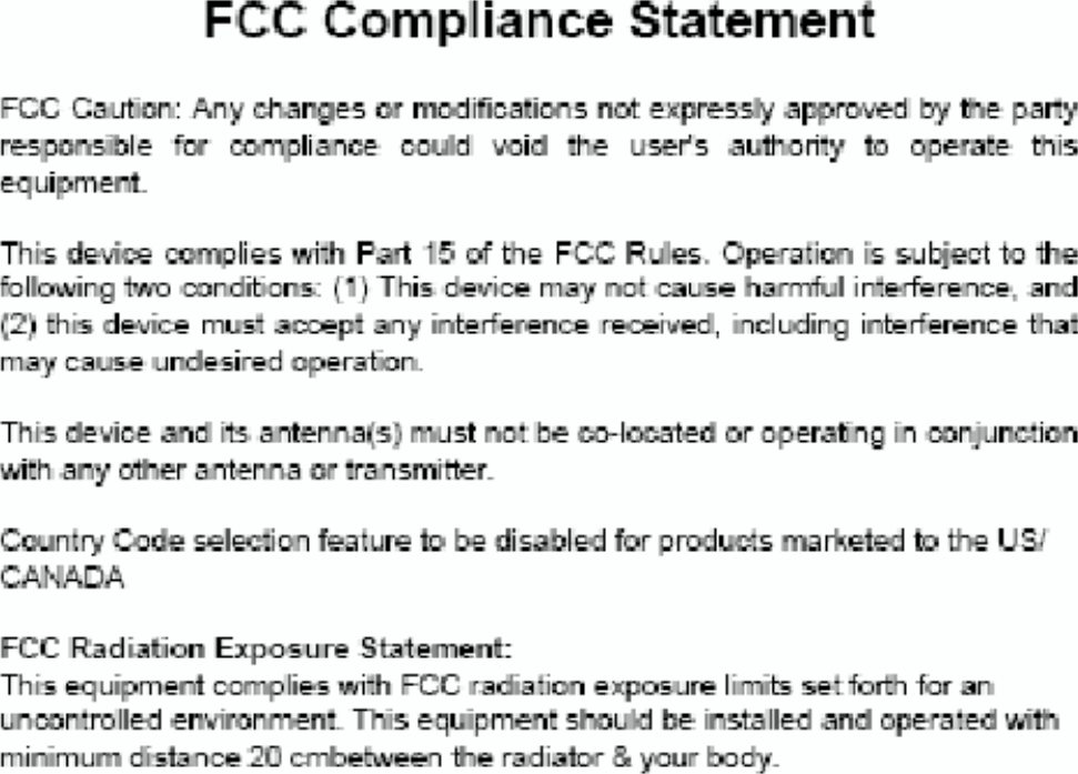 FCC Compliance StatementThis equipment has been tested and found to comply with the limits for a Class Bdigital device, pursuant to Part 15 of the FCC Rules.  These limits are designedto  provide  reasonable  protection  against  harmful  interference  in  a  residentialinstallation.        This    equipment    generates,    uses    and    can    radiate    radiofrequencyenergy  and,  if  not  installed  and  used  in  accordance  with  the  instructions,maycause  harmful  interference  to  radio  communications.    However,  there  is  noguarantee  that  interference  will  not  occur  in  a  particular  installation.    If  thisequipment does cause harmful interference to radio or television reception, whichcan be determined by turning the equipment off and on, the user is encouragedto try to correct the interference by one of the following measures:lReorient or relocate the receiving antenna.lIncrease the separation between the equipment and receiver.lConnect the equipment into an outlet on a circuit different from that to whichthe receiver is connected.lConsult the dealer or an experienced radio/TV technician for help.FCC Caution: Any changes or modifications not expressly approved by the partyresponsible  for  compliance  could  void  the  user's  authority  to  operate  thisequipment.This device complies with Part 15 of the FCC Rules. Operation is subject to thefollowing two conditions: (1) This device may not cause harmful interference, and(2) this device must accept any interference received, including interference thatmay cause undesired operation.This device and its antenna(s) must not be co-located or operating in conjunctionwith any other antenna or transmitter.FCC Radiation Exposure Statement:This equipment complies with FCC radiation exposure limits set forth for anuncontrolled environment. This equipment should be installed and operated withminimum distance 20 cmbetween the radiator &amp; your body.