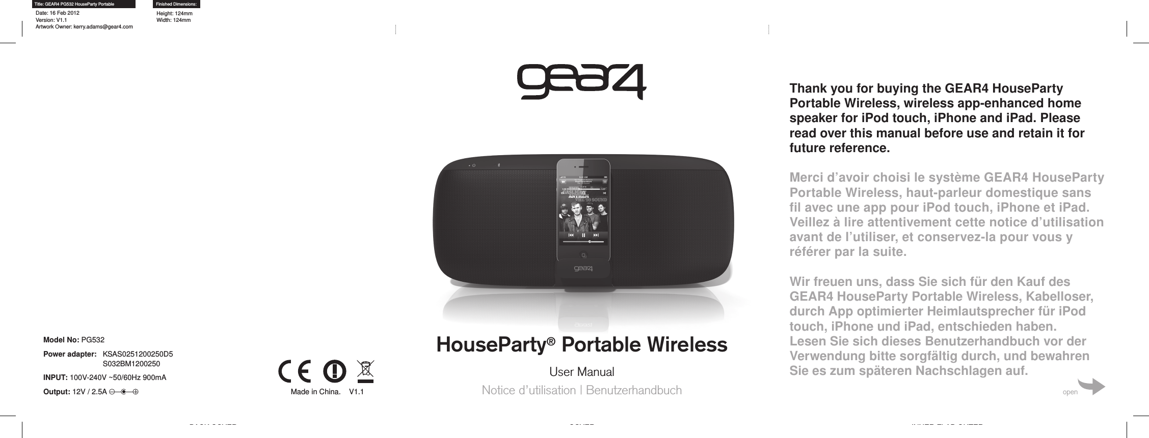 HouseParty&reg; Portable WirelessUser ManualNotice d&rsquo;utilisation | BenutzerhandbuchThank you for buying the GEAR4 HouseParty Portable Wireless, wireless app-enhanced home speaker for iPod touch, iPhone and iPad. Please read over this manual before use and retain it for future reference.Merci d&rsquo;avoir choisi le syst&egrave;me GEAR4 HouseParty Portable Wireless, haut-parleur domestique sans ﬁl avec une app pour iPod touch, iPhone et iPad. Veillez &agrave; lire attentivement cette notice d&rsquo;utilisation avant de l&rsquo;utiliser, et conservez-la pour vous y r&eacute;f&eacute;rer par la suite. Wir freuen uns, dass Sie sich f&uuml;r den Kauf des GEAR4 HouseParty Portable Wireless, Kabelloser, durch App optimierter Heimlautsprecher f&uuml;r iPod touch, iPhone und iPad, entschieden haben.  Lesen Sie sich dieses Benutzerhandbuch vor der Verwendung bitte sorgf&auml;ltig durch, und bewahren Sie es zum sp&auml;teren Nachschlagen auf.openBACK COVER COVER INNER FLAP OUTERTitle: GEAR4 PG532 HouseParty PortableDate: 16 Feb 2012 Version: V1.1 Artwork Owner: kerry.adams@gear4.comFinished Dimensions:Height: 124mm Width: 124mmModel No: PG532Power adapter:    KSAS0251200250D5 S032BM1200250INPUT: 100V-240V ~50/60Hz 900mAOutput: 12V / 2.5A  Made in China.    V1.1