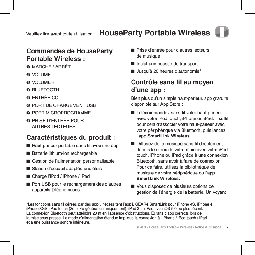 7GEAR4 / HouseParty Portable Wireless / Notice d&rsquo;utilisationVeuillez lire avant toute utilisation   HouseParty Portable WirelessCommandes de HouseParty Portable Wireless :➊  MARCHE / ARR&Ecirc;T➋  VOLUME -➌  VOLUME +➍  BLUETOOTH➎  ENTR&Eacute;E CC➏  PORT DE CHARGEMENT USB➐  PORT MICROPROGRAMME➑  PRISE D&rsquo;ENTR&Eacute;E POUR  AUTRES LECTEURSCaract&eacute;ristiques du produit : ■Haut-parleur portable sans fil avec une app ■Batterie lithium-ion rechargeable ■Gestion de l&rsquo;alimentation personnalisable ■Station d&rsquo;accueil adapt&eacute;e aux &eacute;tuis ■Charge l&rsquo;iPod / iPhone / iPad ■Port USB pour le rechargement des d&rsquo;autres appareils t&eacute;l&eacute;phoniques ■Prise d&rsquo;entr&eacute;e pour d&rsquo;autres lecteurs  de musique ■Inclut une housse de transport ■Jusqu&rsquo;&agrave; 20 heures d&rsquo;autonomie*Contr&ocirc;le sans ﬁl au moyen d&rsquo;une app :Bien plus qu&rsquo;un simple haut-parleur, app gratuite disponible sur App Store ; ■T&eacute;l&eacute;commandez sans fil votre haut-parleur avec votre iPod touch, iPhone ou iPad. Il suffit pour cela d&rsquo;associer votre haut-parleur avec votre p&eacute;riph&eacute;rique via Bluetooth, puis lancez l&rsquo;app SmartLink Wireless.   ■Diffusez de la musique sans fil directement depuis le creux de votre main avec votre iPod touch, iPhone ou iPad gr&acirc;ce &agrave; une connexion Bluetooth, sans avoir &agrave; faire de connexion. Pour ce faire, utilisez la biblioth&egrave;que de musique de votre p&eacute;riph&eacute;rique ou l&rsquo;app SmartLink Wireless. ■Vous disposez de plusieurs options de gestion de l&rsquo;&eacute;nergie de la batterie. Un voyant *Les fonctions sans fil g&eacute;r&eacute;es par des appli. n&eacute;cessitent l&rsquo;appli. GEAR4 SmartLink pour iPhone 4S, iPhone 4,  iPhone 3GS, iPod touch (3e et 4e g&eacute;n&eacute;ration uniquement), iPad 2 ou iPad avec iOS 5.0 ou plus r&eacute;cent.  La connexion Bluetooth peut atteindre 20 m en l&rsquo;absence d&rsquo;obstructions. &Eacute;crans d&rsquo;app corrects lors de  la mise sous presse. Le mode d&rsquo;alimentation &eacute;tendue implique la connexion &agrave; l&rsquo;iPhone / iPod touch / iPad  et a une puissance sonore inf&eacute;rieure.