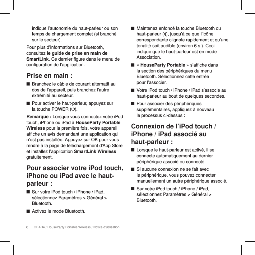 8GEAR4 / HouseParty Portable Wireless / Notice d&rsquo;utilisationindique l&rsquo;autonomie du haut-parleur ou son temps de chargement complet (si branch&eacute; sur le secteur).Pour plus d&rsquo;informations sur Bluetooth, consultez le guide de prise en main de SmartLink. Ce dernier figure dans le menu de configuration de l&rsquo;application.Prise en main : ■Branchez le c&acirc;ble de courant alternatif au dos de l&rsquo;appareil, puis branchez l&rsquo;autre extr&eacute;mit&eacute; au secteur. ■Pour activer le haut-parleur, appuyez sur  la touche POWER ( ). Remarque : Lorsque vous connectez votre iPod touch, iPhone ou iPad &agrave; HouseParty Portable Wireless pour la premi&egrave;re fois, votre appareil affiche un avis demandant une application qui n&rsquo;est pas install&eacute;e. Appuyez sur OK pour vous rendre &agrave; la page de t&eacute;l&eacute;chargement d&rsquo;App Store et installez l&rsquo;application SmartLink Wireless gratuitement.Pour associer votre iPod touch, iPhone ou iPad avec le haut-parleur : ■Sur votre iPod touch / iPhone / iPad, s&eacute;lectionnez Param&egrave;tres > G&eacute;n&eacute;ral > Bluetooth. ■Activez le mode Bluetooth. ■Maintenez enfonc&eacute; la touche Bluetooth du haut-parleur ( ), jusqu&rsquo;&agrave; ce que l&rsquo;ic&ocirc;ne correspondante clignote rapidement et qu&rsquo;une tonalit&eacute; soit audible (environ 6 s.). Ceci indique que le haut-parleur est en mode Association. ■&laquo; HouseParty Portable &raquo; s&rsquo;affiche dans  la section des p&eacute;riph&eacute;riques du menu Bluetooth. S&eacute;lectionnez cette entr&eacute;e  pour l&rsquo;associer. ■Votre iPod touch / iPhone / iPad s&rsquo;associe au haut-parleur au bout de quelques secondes. ■Pour associer des p&eacute;riph&eacute;riques suppl&eacute;mentaires, appliquez &agrave; nouveau  le processus ci-dessus :Connexion de l&rsquo;iPod touch / iPhone / iPad associ&eacute; au  haut-parleur : ■Lorsque le haut-parleur est activ&eacute;, il se connecte automatiquement au dernier p&eacute;riph&eacute;rique associ&eacute; ou connect&eacute;. ■Si aucune connexion ne se fait avec  le p&eacute;riph&eacute;rique, vous pouvez connecter manuellement un autre p&eacute;riph&eacute;rique associ&eacute;. ■Sur votre iPod touch / iPhone / iPad, s&eacute;lectionnez Param&egrave;tres > G&eacute;n&eacute;ral > Bluetooth.