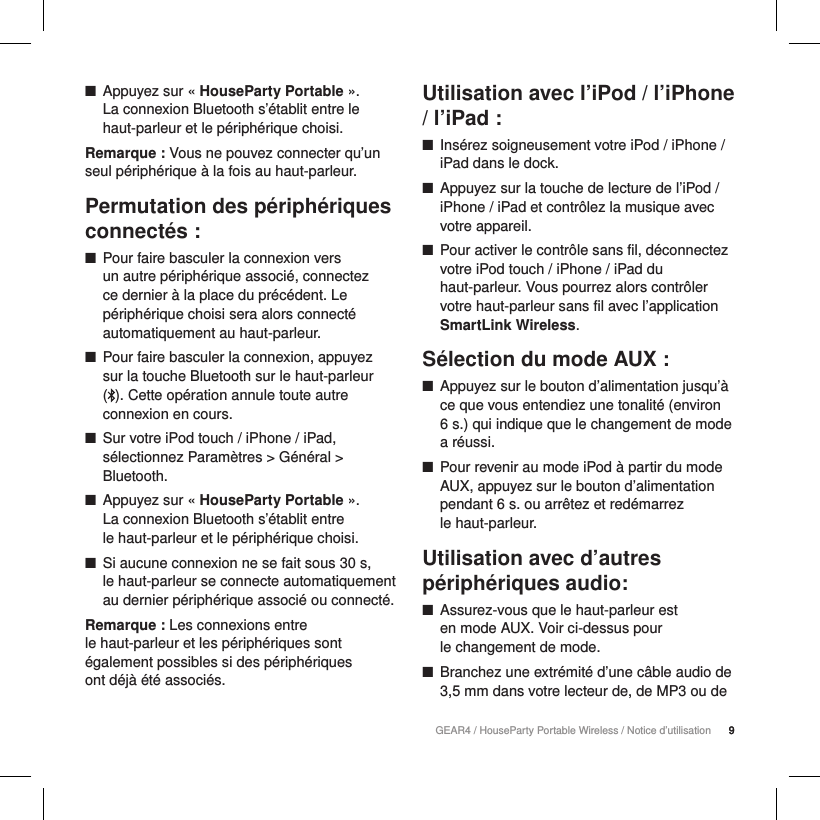 9GEAR4 / HouseParty Portable Wireless / Notice d&rsquo;utilisation 9 ■Appuyez sur &laquo; HouseParty Portable &raquo;.  La connexion Bluetooth s&rsquo;&eacute;tablit entre le haut-parleur et le p&eacute;riph&eacute;rique choisi.Remarque : Vous ne pouvez connecter qu&rsquo;un seul p&eacute;riph&eacute;rique &agrave; la fois au haut-parleur.Permutation des p&eacute;riph&eacute;riques connect&eacute;s : ■Pour faire basculer la connexion vers  un autre p&eacute;riph&eacute;rique associ&eacute;, connectez  ce dernier &agrave; la place du pr&eacute;c&eacute;dent. Le p&eacute;riph&eacute;rique choisi sera alors connect&eacute; automatiquement au haut-parleur.  ■Pour faire basculer la connexion, appuyez  sur la touche Bluetooth sur le haut-parleur  (). Cette op&eacute;ration annule toute autre connexion en cours.  ■Sur votre iPod touch / iPhone / iPad, s&eacute;lectionnez Param&egrave;tres > G&eacute;n&eacute;ral > Bluetooth. ■Appuyez sur &laquo; HouseParty Portable &raquo;.  La connexion Bluetooth s&rsquo;&eacute;tablit entre  le haut-parleur et le p&eacute;riph&eacute;rique choisi. ■Si aucune connexion ne se fait sous 30 s,  le haut-parleur se connecte automatiquement au dernier p&eacute;riph&eacute;rique associ&eacute; ou connect&eacute;.Remarque : Les connexions entre  le haut-parleur et les p&eacute;riph&eacute;riques sont &eacute;galement possibles si des p&eacute;riph&eacute;riques  ont d&eacute;j&agrave; &eacute;t&eacute; associ&eacute;s.Utilisation avec l&rsquo;iPod / l&rsquo;iPhone / l&rsquo;iPad : ■Ins&eacute;rez soigneusement votre iPod / iPhone / iPad dans le dock. ■Appuyez sur la touche de lecture de l&rsquo;iPod / iPhone / iPad et contr&ocirc;lez la musique avec votre appareil. ■Pour activer le contr&ocirc;le sans fil, d&eacute;connectez votre iPod touch / iPhone / iPad du haut-parleur. Vous pourrez alors contr&ocirc;ler votre haut-parleur sans fil avec l&rsquo;application SmartLink Wireless.S&eacute;lection du mode AUX : ■Appuyez sur le bouton d&rsquo;alimentation jusqu&rsquo;&agrave; ce que vous entendiez une tonalit&eacute; (environ  6 s.) qui indique que le changement de mode a r&eacute;ussi. ■Pour revenir au mode iPod &agrave; partir du mode AUX, appuyez sur le bouton d&rsquo;alimentation pendant 6 s. ou arr&ecirc;tez et red&eacute;marrez  le haut-parleur.Utilisation avec d&rsquo;autres p&eacute;riph&eacute;riques audio: ■Assurez-vous que le haut-parleur est  en mode AUX. Voir ci-dessus pour  le changement de mode. ■Branchez une extr&eacute;mit&eacute; d&rsquo;une c&acirc;ble audio de 3,5mm dans votre lecteur de, de MP3 ou de 
