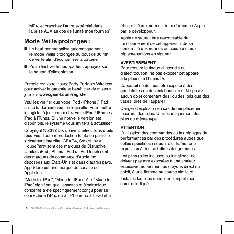 10 GEAR4 / HouseParty Portable Wireless / Notice d&rsquo;utilisationMP4, et branchez l&rsquo;autre extr&eacute;mit&eacute; dans  la prise AUX au dos de l&rsquo;unit&eacute; (non fournies).Mode Veille prolong&eacute;e : ■Le haut-parleur active automatiquement  le mode Veille prolong&eacute;e au bout de 30 mn de veille afin d&rsquo;&eacute;conomiser la batterie. ■Pour r&eacute;activer le haut-parleur, appuyez sur  le bouton d&rsquo;alimentation.Enregistrez votre HouseParty Portable Wireless pour activer la garantie et b&eacute;n&eacute;ficier de mises &agrave; jour sur www.gear4.com/registerVeuillez v&eacute;rifier que votre iPod / iPhone / iPad utilise la derni&egrave;re version logicielle. Pour mettre le logiciel &agrave; jour, connectez votre iPod / iPhone / iPad &agrave; iTunes. Si une nouvelle version est disponible, le syst&egrave;me vous invitera &agrave; actualiser.Copyright &copy; 2012 Disruptive Limited. Tous droits r&eacute;serv&eacute;s. Toute reproduction totale ou partielle strictement interdite. GEAR4, SmartLink et HouseParty sont des marques de Disruptive Limited. iPad, iPhone, iPod et iPod touch sont des marques de commerce d&rsquo;Apple Inc., d&eacute;pos&eacute;es aux &Eacute;tats-Unis et dans d&rsquo;autres pays. App Store est une marque de service de  Apple Inc. &ldquo;Made for iPod&rdquo;, &ldquo;Made for iPhone&rdquo; et &ldquo;Made for iPad&rdquo; signifient que l&rsquo;accessoire &eacute;lectronique concern&eacute; a &eacute;t&eacute; sp&eacute;cifiquement con&ccedil;u pour se connecter &agrave; l&rsquo;iPod ou &agrave; l&rsquo;iPhone ou &agrave; l&rsquo;iPad et a &eacute;t&eacute; certifi&eacute; aux normes de performance Apple par le d&eacute;veloppeur.Apple ne saurait &ecirc;tre responsable du fonctionnement de cet appareil ni de sa conformit&eacute; aux normes de s&eacute;curit&eacute; et aux r&eacute;glementations en vigueur.AVERTISSEMENTPour r&eacute;duire le risque d&rsquo;incendie ou d&rsquo;&eacute;lectrocution, ne pas exposer cet appareil  &agrave; la pluie ni &agrave; l&rsquo;humidit&eacute;.L&rsquo;appareil ne doit pas &ecirc;tre expos&eacute; &agrave; des gouttelettes ou des &eacute;claboussures. Ne posez aucun objet contenant des liquides, tels que des vases, pr&egrave;s de l&rsquo;appareil.Danger d&rsquo;explosion en cas de remplacement incorrect des piles. Utilisez uniquement des piles du m&ecirc;me type.ATTENTIONL&rsquo;utilisation des commandes ou les r&eacute;glages de performances par des proc&eacute;dures autres que celles sp&eacute;cifi&eacute;es risquent d&rsquo;entra&icirc;ner une exposition &agrave; des radiations dangereuses.Les piles (piles incluses ou install&eacute;es) ne doivent pas &ecirc;tre expos&eacute;es &agrave; une chaleur excessive, notamment aux rayons direct du soleil, &agrave; une flamme ou source similaire.Installez les piles dans leur compartiment comme indiqu&eacute;.