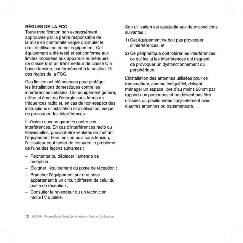 12 GEAR4 / HouseParty Portable Wireless / Notice d&rsquo;utilisation12R&Egrave;GLES DE LA FCCToute modification non express&eacute;ment approuv&eacute;e par la partie responsable de la mise en conformit&eacute; risque d&rsquo;annuler le droit d&rsquo;utilisation de cet &eacute;quipement. Cet &eacute;quipement a &eacute;t&eacute; test&eacute; et est conforme aux limites impos&eacute;es aux appareils num&eacute;riques de classeB et un transmetteur de classe C &agrave; basse tension, conform&eacute;ment &agrave; la section15 des r&egrave;gles de laFCC.Ces limites ont &eacute;t&eacute; con&ccedil;ues pour prot&eacute;ger les installations domestiques contre les interf&eacute;rences n&eacute;fastes. Cet &eacute;quipement g&eacute;n&egrave;re, utilise et &eacute;met de l&rsquo;&eacute;nergie sous forme de fr&eacute;quences radio et, en cas de non-respect des instructions d&rsquo;installation et d&rsquo;utilisation, risque de provoquer des interf&eacute;rences.Il n&rsquo;existe aucune garantie contre ces interf&eacute;rences. En cas d&rsquo;interf&eacute;rences radio ou t&eacute;l&eacute;visuelles, pouvant &ecirc;tre v&eacute;rifi&eacute;es en mettant l&rsquo;&eacute;quipement hors tension puis sous tension, l&rsquo;utilisateur peut tenter de r&eacute;soudre le probl&egrave;me de l&rsquo;une des fa&ccedil;ons suivantes: ‒ R&eacute;orienter ou d&eacute;placer l&rsquo;antenne de r&eacute;ception; ‒ &Eacute;loigner l&rsquo;&eacute;quipement du poste de r&eacute;ception; ‒ Brancher l&rsquo;&eacute;quipement sur une prise appartenant &agrave; un circuit diff&eacute;rent de celui du poste de r&eacute;ception; ‒ Consulter le revendeur ou un technicien radio/TV qualifi&eacute;.Son utilisation est assujettie aux deux conditions suivantes:1)  Cet &eacute;quipement ne doit pas provoquer d&rsquo;interf&eacute;rences, et2)  Ce p&eacute;riph&eacute;rique doit tol&eacute;rer les interf&eacute;rences, ce qui inclut les interf&eacute;rences qui risquent de provoquer un dysfonctionnement du p&eacute;riph&eacute;rique.L&rsquo;installation des antennes utilis&eacute;es pour ce transmetteur, comme indiqu&eacute; ici, doivent m&eacute;nager un espace libre d&rsquo;au moins 20 cm par rapport aux personnes et ne doivent pas &ecirc;tre utilis&eacute;es ou positionn&eacute;es conjointement avec d&rsquo;autres antennes ou transmetteurs.