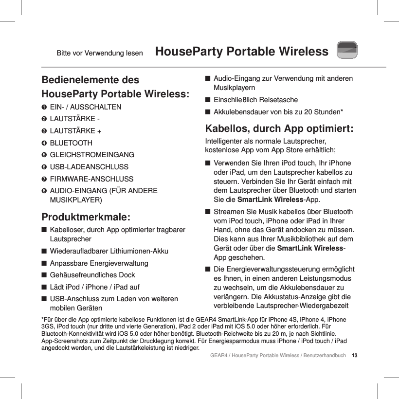 13GEAR4 / HouseParty Portable Wireless / BenutzerhandbuchBitte vor Verwendung lesen  HouseParty Portable Wireless13Bedienelemente des HouseParty Portable Wireless:➊  EIN- / AUSSCHALTEN➋  LAUTST&Auml;RKE -➌  LAUTST&Auml;RKE +➍  BLUETOOTH➎  GLEICHSTROMEINGANG➏  USB-LADEANSCHLUSS➐  FIRMWARE-ANSCHLUSS➑  AUDIO-EINGANG (F&Uuml;R ANDERE MUSIKPLAYER)Produktmerkmale: ■Kabelloser, durch App optimierter tragbarer Lautsprecher ■Wiederaufladbarer Lithiumionen-Akku ■Anpassbare Energieverwaltung ■Geh&auml;usefreundliches Dock ■L&auml;dt iPod / iPhone / iPad auf ■USB-Anschluss zum Laden von weiteren mobilen Ger&auml;ten ■Audio-Eingang zur Verwendung mit anderen Musikplayern ■Einschlie&szlig;lich Reisetasche ■Akkulebensdauer von bis zu 20 Stunden*Kabellos, durch App optimiert:Intelligenter als normale Lautsprecher, kostenlose App vom App Store erh&auml;ltlich; ■Verwenden Sie Ihren iPod touch, Ihr iPhone oder iPad, um den Lautsprecher kabellos zu steuern. Verbinden Sie Ihr Ger&auml;t einfach mit dem Lautsprecher &uuml;ber Bluetooth und starten Sie die SmartLink Wireless-App. ■Streamen Sie Musik kabellos &uuml;ber Bluetooth vom iPod touch, iPhone oder iPad in Ihrer Hand, ohne das Ger&auml;t andocken zu m&uuml;ssen. Dies kann aus Ihrer Musikbibliothek auf dem Ger&auml;t oder &uuml;ber die SmartLink Wireless-App geschehen. ■Die Energieverwaltungssteuerung erm&ouml;glicht es Ihnen, in einen anderen Leistungsmodus zu wechseln, um die Akkulebensdauer zu verl&auml;ngern. Die Akkustatus-Anzeige gibt die verbleibende Lautsprecher-Wiedergabezeit *F&uuml;r &uuml;ber die App optimierte kabellose Funktionen ist die GEAR4 SmartLink-App f&uuml;r iPhone 4S, iPhone 4, iPhone 3GS, iPod touch (nur dritte und vierte Generation), iPad 2 oder iPad mit iOS 5.0 oder h&ouml;her erforderlich. F&uuml;r Bluetooth-Konnektivit&auml;t wird iOS 5.0 oder h&ouml;her ben&ouml;tigt. Bluetooth-Reichweite bis zu 20 m, je nach Sichtlinie. App-Screenshots zum Zeitpunkt der Drucklegung korrekt. F&uuml;r Energiesparmodus muss iPhone / iPod touch / iPad angedockt werden, und die Lautst&auml;rkeleistung ist niedriger.