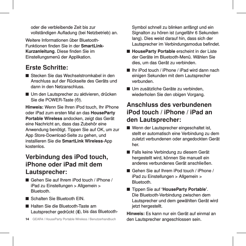 14 GEAR4 / HouseParty Portable Wireless / Benutzerhandbuchoder die verbleibende Zeit bis zur vollst&auml;ndigen Aufladung (bei Netzbetrieb) an.Weitere Informationen &uuml;ber Bluetooth-Funktionen finden Sie in der SmartLink-Kurzanleitung. Diese finden Sie im Einstellungsmen&uuml; der Applikation.Erste Schritte: ■Stecken Sie das Wechselstromkabel in den Anschluss auf der R&uuml;ckseite des Ger&auml;ts und dann in den Netzanschluss. ■Um den Lautsprecher zu aktivieren, dr&uuml;cken Sie die POWER-Taste ( ). Hinweis: Wenn Sie Ihren iPod touch, Ihr iPhone oder iPad zum ersten Mal an das HouseParty Portable Wireless andocken, zeigt das Ger&auml;t eine Nachricht an, dass das Zubeh&ouml;r eine Anwendung ben&ouml;tigt. Tippen Sie auf OK, um zur App Store-Download-Seite zu gehen, und installieren Sie die SmartLink Wireless-App kostenlos.Verbindung des iPod touch, iPhone oder iPad mit dem Lautsprecher: ■Gehen Sie auf Ihrem iPod touch / iPhone / iPad zu Einstellungen > Allgemein > Bluetooth. ■Schalten Sie Bluetooth EIN. ■Halten Sie die Bluetooth-Taste am Lautsprecher gedr&uuml;ckt ( ), bis das Bluetooth-  Symbol schnell zu blinken anf&auml;ngt und ein Signalton zu h&ouml;ren ist (ungef&auml;hr 6 Sekunden lang). Dies weist darauf hin, dass sich der Lautsprecher im Verbindungsmodus befindet. ■HouseParty Portable erscheint in der Liste der Ger&auml;te im Bluetooth-Men&uuml;. W&auml;hlen Sie dies, um das Ger&auml;t zu verbinden. ■Ihr iPod touch / iPhone / iPad wird dann nach einigen Sekunden mit dem Lautsprecher verbunden. ■Um zus&auml;tzliche Ger&auml;te zu verbinden, wiederholen Sie den obigen Vorgang.Anschluss des verbundenen iPod touch / iPhone / iPad an den Lautsprecher: ■Wenn der Lautsprecher eingeschaltet ist, stellt er automatisch eine Verbindung zu dem zuletzt verbundenen oder angedockten Ger&auml;t her. ■Falls keine Verbindung zu diesem Ger&auml;t hergestellt wird, k&ouml;nnen Sie manuell ein anderes verbundenes Ger&auml;t anschlie&szlig;en. ■Gehen Sie auf Ihrem iPod touch / iPhone / iPad zu Einstellungen > Allgemein > Bluetooth. ■Tippen Sie auf &lsquo;HouseParty Portable&rsquo;.  Die Bluetooth-Verbindung zwischen dem Lautsprecher und dem gew&auml;hlten Ger&auml;t wird jetzt hergestellt.Hinweis: Es kann nur ein Ger&auml;t auf einmal an den Lautsprecher angeschlossen sein.14