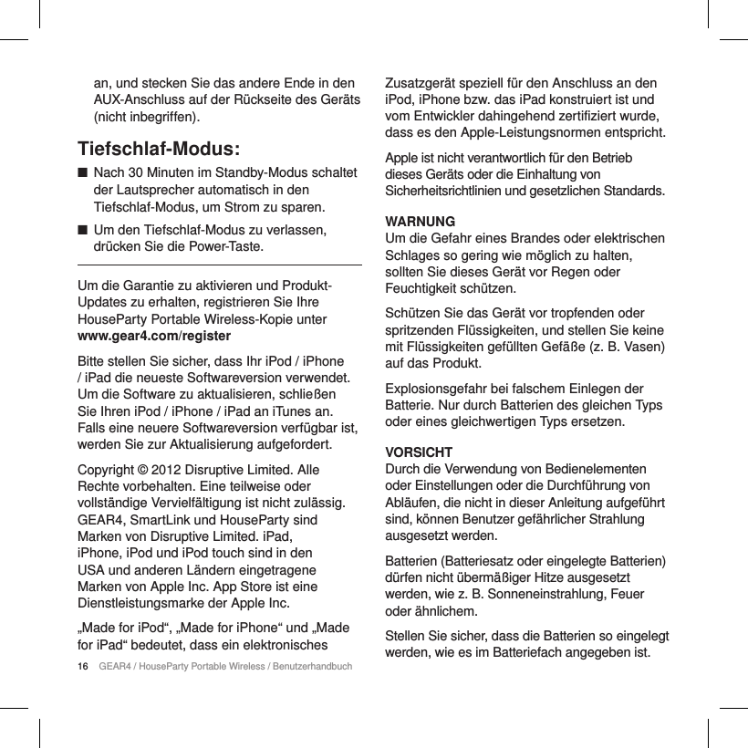 16 GEAR4 / HouseParty Portable Wireless / Benutzerhandbuchan, und stecken Sie das andere Ende in den AUX-Anschluss auf der R&uuml;ckseite des Ger&auml;ts (nicht inbegriffen).Tiefschlaf-Modus: ■Nach 30 Minuten im Standby-Modus schaltet der Lautsprecher automatisch in den Tiefschlaf-Modus, um Strom zu sparen. ■Um den Tiefschlaf-Modus zu verlassen, dr&uuml;cken Sie die Power-Taste.Um die Garantie zu aktivieren und Produkt-Updates zu erhalten, registrieren Sie Ihre HouseParty Portable Wireless-Kopie unter www.gear4.com/registerBitte stellen Sie sicher, dass Ihr iPod / iPhone / iPad die neueste Softwareversion verwendet. Um die Software zu aktualisieren, schlie&szlig;en Sie Ihren iPod / iPhone / iPad an iTunes an. Falls eine neuere Softwareversion verf&uuml;gbar ist, werden Sie zur Aktualisierung aufgefordert.Copyright &copy; 2012 Disruptive Limited. Alle Rechte vorbehalten. Eine teilweise oder vollst&auml;ndige Vervielf&auml;ltigung ist nicht zul&auml;ssig. GEAR4, SmartLink und HouseParty sind Marken von Disruptive Limited. iPad, iPhone, iPod und iPod touch sind in den USA und anderen L&auml;ndern eingetragene Marken von Apple Inc. App Store ist eine Dienstleistungsmarke der Apple Inc. &bdquo;Made for iPod&ldquo;, &bdquo;Made for iPhone&ldquo; und &bdquo;Made for iPad&ldquo; bedeutet, dass ein elektronisches Zusatzger&auml;t speziell f&uuml;r den Anschluss an den iPod, iPhone bzw. das iPad konstruiert ist und vom Entwickler dahingehend zertifiziert wurde, dass es den Apple-Leistungsnormen entspricht.Apple ist nicht verantwortlich f&uuml;r den Betrieb dieses Ger&auml;ts oder die Einhaltung von Sicherheitsrichtlinien und gesetzlichen Standards.WARNUNGUm die Gefahr eines Brandes oder elektrischen Schlages so gering wie m&ouml;glich zu halten, sollten Sie dieses Ger&auml;t vor Regen oder Feuchtigkeit sch&uuml;tzen.Sch&uuml;tzen Sie das Ger&auml;t vor tropfenden oder spritzenden Fl&uuml;ssigkeiten, und stellen Sie keine mit Fl&uuml;ssigkeiten gef&uuml;llten Gef&auml;&szlig;e (z. B. Vasen) auf das Produkt.Explosionsgefahr bei falschem Einlegen der Batterie. Nur durch Batterien des gleichen Typs oder eines gleichwertigen Typs ersetzen.VORSICHTDurch die Verwendung von Bedienelementen oder Einstellungen oder die Durchf&uuml;hrung von Abl&auml;ufen, die nicht in dieser Anleitung aufgef&uuml;hrt sind, k&ouml;nnen Benutzer gef&auml;hrlicher Strahlung ausgesetzt werden.Batterien (Batteriesatz oder eingelegte Batterien) d&uuml;rfen nicht &uuml;berm&auml;&szlig;iger Hitze ausgesetzt werden, wie z. B. Sonneneinstrahlung, Feuer oder &auml;hnlichem.Stellen Sie sicher, dass die Batterien so eingelegt werden, wie es im Batteriefach angegeben ist.