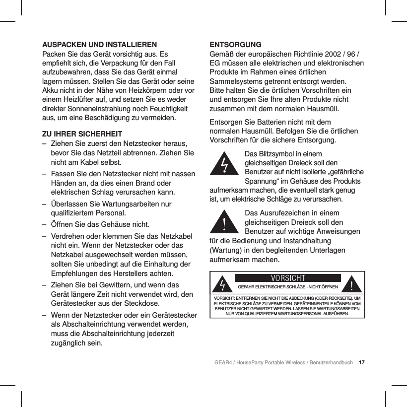 17GEAR4 / HouseParty Portable Wireless / Benutzerhandbuch 17AUSPACKEN UND INSTALLIERENPacken Sie das Ger&auml;t vorsichtig aus. Es empfiehlt sich, die Verpackung f&uuml;r den Fall aufzubewahren, dass Sie das Ger&auml;t einmal lagern m&uuml;ssen. Stellen Sie das Ger&auml;t oder seine Akku nicht in der N&auml;he von Heizk&ouml;rpern oder vor einem Heizl&uuml;fter auf, und setzen Sie es weder direkter Sonneneinstrahlung noch Feuchtigkeit aus, um eine Besch&auml;digung zu vermeiden.ZU IHRER SICHERHEIT ‒ Ziehen Sie zuerst den Netzstecker heraus, bevor Sie das Netzteil abtrennen. Ziehen Sie nicht am Kabel selbst. ‒ Fassen Sie den Netzstecker nicht mit nassen H&auml;nden an, da dies einen Brand oder elektrischen Schlag verursachen kann. ‒ &Uuml;berlassen Sie Wartungsarbeiten nur qualifiziertem Personal.  ‒ &Ouml;ffnen Sie das Geh&auml;use nicht. ‒ Verdrehen oder klemmen Sie das Netzkabel nicht ein. Wenn der Netzstecker oder das Netzkabel ausgewechselt werden m&uuml;ssen, sollten Sie unbedingt auf die Einhaltung der Empfehlungen des Herstellers achten. ‒ Ziehen Sie bei Gewittern, und wenn das Ger&auml;t l&auml;ngere Zeit nicht verwendet wird, den Ger&auml;testecker aus der Steckdose. ‒ Wenn der Netzstecker oder ein Ger&auml;testecker als Abschalteinrichtung verwendet werden, muss die Abschalteinrichtung jederzeit zug&auml;nglich sein.ENTSORGUNGGem&auml;&szlig; der europ&auml;ischen Richtlinie 2002 / 96 / EG m&uuml;ssen alle elektrischen und elektronischen Produkte im Rahmen eines &ouml;rtlichen Sammelsystems getrennt entsorgt werden. Bitte halten Sie die &ouml;rtlichen Vorschriften ein und entsorgen Sie Ihre alten Produkte nicht zusammen mit dem normalen Hausm&uuml;ll.Entsorgen Sie Batterien nicht mit dem normalen Hausm&uuml;ll. Befolgen Sie die &ouml;rtlichen Vorschriften f&uuml;r die sichere Entsorgung.Das Blitzsymbol in einem gleichseitigen Dreieck soll den Benutzer auf nicht isolierte &bdquo;gef&auml;hrliche Spannung&ldquo; im Geh&auml;use des Produkts aufmerksam machen, die eventuell stark genug ist, um elektrische Schl&auml;ge zu verursachen.Das Ausrufezeichen in einem gleichseitigen Dreieck soll den Benutzer auf wichtige Anweisungen f&uuml;r die Bedienung und Instandhaltung (Wartung) in den begleitenden Unterlagen aufmerksam machen.VORSICHTGEFAHR ELEKTRISCHER SCHL&Auml;GE - NICHT &Ouml;FFNENVORSICHT: ENTFERNEN SIE NICHT DIE ABDECKUNG (ODER R&Uuml;CKSEITE), UM ELEKTRISCHE SCHL&Auml;GE ZU VERMEIDEN. GER&Auml;TEINNENTEILE K&Ouml;NNEN VOM BENUTZER NICHT GEWARTET WERDEN. LASSEN SIE WARTUNGSARBEITEN NUR VON QUALIFIZIERTEM WARTUNGSPERSONAL AUSF&Uuml;HREN.
