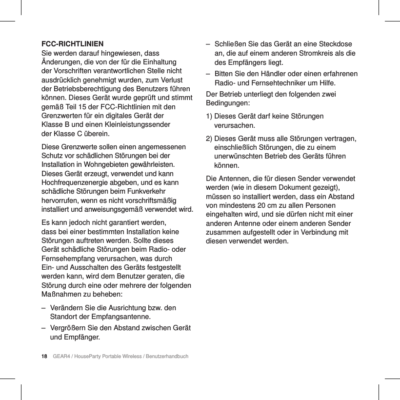 18 GEAR4 / HouseParty Portable Wireless / Benutzerhandbuch18FCC-RICHTLINIENSie werden darauf hingewiesen, dass &Auml;nderungen, die von der f&uuml;r die Einhaltung der Vorschriften verantwortlichen Stelle nicht ausdr&uuml;cklich genehmigt wurden, zum Verlust der Betriebsberechtigung des Benutzers f&uuml;hren k&ouml;nnen. Dieses Ger&auml;t wurde gepr&uuml;ft und stimmt gem&auml;&szlig; Teil 15 der FCC-Richtlinien mit den Grenzwerten f&uuml;r ein digitales Ger&auml;t der  Klasse B und einen Kleinleistungssender  der Klasse C &uuml;berein.Diese Grenzwerte sollen einen angemessenen Schutz vor sch&auml;dlichen St&ouml;rungen bei der Installation in Wohngebieten gew&auml;hrleisten. Dieses Ger&auml;t erzeugt, verwendet und kann Hochfrequenzenergie abgeben, und es kann sch&auml;dliche St&ouml;rungen beim Funkverkehr hervorrufen, wenn es nicht vorschriftsm&auml;&szlig;ig installiert und anweisungsgem&auml;&szlig; verwendet wird.Es kann jedoch nicht garantiert werden, dass bei einer bestimmten Installation keine St&ouml;rungen auftreten werden. Sollte dieses Ger&auml;t sch&auml;dliche St&ouml;rungen beim Radio- oder Fernsehempfang verursachen, was durch Ein- und Ausschalten des Ger&auml;ts festgestellt werden kann, wird dem Benutzer geraten, die St&ouml;rung durch eine oder mehrere der folgenden Ma&szlig;nahmen zu beheben: ‒ Ver&auml;ndern Sie die Ausrichtung bzw. den Standort der Empfangsantenne. ‒ Vergr&ouml;&szlig;ern Sie den Abstand zwischen Ger&auml;t und Empf&auml;nger. ‒ Schlie&szlig;en Sie das Ger&auml;t an eine Steckdose an, die auf einem anderen Stromkreis als die des Empf&auml;ngers liegt. ‒ Bitten Sie den H&auml;ndler oder einen erfahrenen Radio- und Fernsehtechniker um Hilfe.Der Betrieb unterliegt den folgenden zwei Bedingungen:1)  Dieses Ger&auml;t darf keine St&ouml;rungen verursachen.2)  Dieses Ger&auml;t muss alle St&ouml;rungen vertragen, einschlie&szlig;lich St&ouml;rungen, die zu einem unerw&uuml;nschten Betrieb des Ger&auml;ts f&uuml;hren k&ouml;nnen.Die Antennen, die f&uuml;r diesen Sender verwendet werden (wie in diesem Dokument gezeigt), m&uuml;ssen so installiert werden, dass ein Abstand von mindestens 20 cm zu allen Personen eingehalten wird, und sie d&uuml;rfen nicht mit einer anderen Antenne oder einem anderen Sender zusammen aufgestellt oder in Verbindung mit diesen verwendet werden.