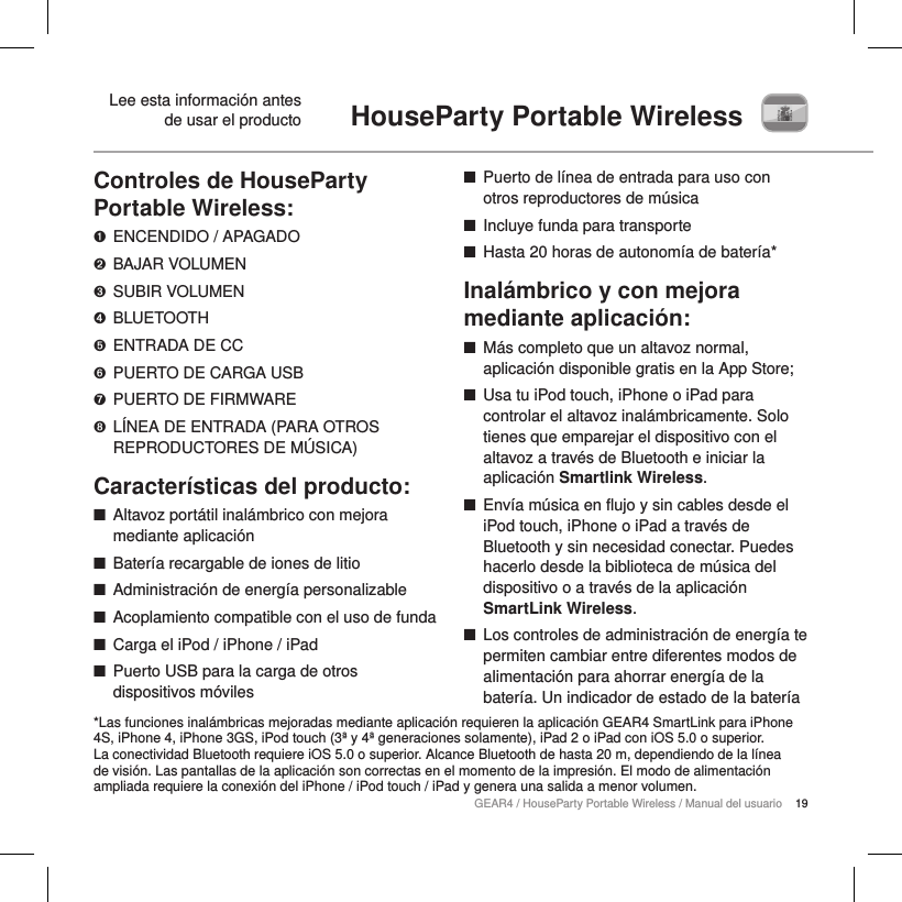 19GEAR4 / HouseParty Portable Wireless / Manual del usuarioControles de HouseParty Portable Wireless:➊  ENCENDIDO / APAGADO➋  BAJAR VOLUMEN➌  SUBIR VOLUMEN➍  BLUETOOTH➎  ENTRADA DE CC➏  PUERTO DE CARGA USB➐  PUERTO DE FIRMWARE➑  L&Iacute;NEA DE ENTRADA (PARA OTROS REPRODUCTORES DE M&Uacute;SICA)Caracter&iacute;sticas del producto: ■Altavoz port&aacute;til inal&aacute;mbrico con mejora mediante aplicaci&oacute;n ■Bater&iacute;a recargable de iones de litio ■Administraci&oacute;n de energ&iacute;a personalizable ■Acoplamiento compatible con el uso de funda ■Carga el iPod / iPhone / iPad ■Puerto USB para la carga de otros dispositivos m&oacute;viles ■Puerto de l&iacute;nea de entrada para uso con otros reproductores de m&uacute;sica ■Incluye funda para transporte ■Hasta 20 horas de autonom&iacute;a de bater&iacute;a*Inal&aacute;mbrico y con mejora mediante aplicaci&oacute;n: ■M&aacute;s completo que un altavoz normal, aplicaci&oacute;n disponible gratis en la App Store; ■Usa tu iPod touch, iPhone o iPad para controlar el altavoz inal&aacute;mbricamente. Solo tienes que emparejar el dispositivo con el altavoz a trav&eacute;s de Bluetooth e iniciar la aplicaci&oacute;n Smartlink Wireless. ■Env&iacute;a m&uacute;sica en flujo y sin cables desde el iPod touch, iPhone o iPad a trav&eacute;s de Bluetooth y sin necesidad conectar. Puedes hacerlo desde la biblioteca de m&uacute;sica del dispositivo o a trav&eacute;s de la aplicaci&oacute;n SmartLink Wireless.        ■Los controles de administraci&oacute;n de energ&iacute;a te permiten cambiar entre diferentes modos de alimentaci&oacute;n para ahorrar energ&iacute;a de la bater&iacute;a. Un indicador de estado de la bater&iacute;a HouseParty Portable Wireless  Lee esta informaci&oacute;n antes de usar el producto*Las funciones inal&aacute;mbricas mejoradas mediante aplicaci&oacute;n requieren la aplicaci&oacute;n GEAR4 SmartLink para iPhone 4S, iPhone 4, iPhone 3GS, iPod touch (3&ordf; y 4&ordf; generaciones solamente), iPad 2 o iPad con iOS 5.0 o superior. La conectividad Bluetooth requiere iOS 5.0 o superior. Alcance Bluetooth de hasta 20 m, dependiendo de la l&iacute;nea de visi&oacute;n. Las pantallas de la aplicaci&oacute;n son correctas en el momento de la impresi&oacute;n. El modo de alimentaci&oacute;n ampliada requiere la conexi&oacute;n del iPhone / iPod touch / iPad y genera una salida a menor volumen.