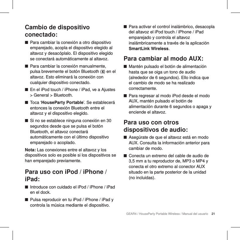 21GEAR4 / HouseParty Portable Wireless / Manual del usuarioCambio de dispositivo conectado: ■Para cambiar la conexi&oacute;n a otro dispositivo emparejado, acopla el dispositivo elegido al altavoz y desac&oacute;plalo. El dispositivo elegido se conectar&aacute; autom&aacute;ticamente al altavoz. ■Para cambiar la conexi&oacute;n manualmente, pulsa brevemente el bot&oacute;n Bluetooth ( ) en el altavoz. Esto eliminar&aacute; la conexi&oacute;n con cualquier dispositivo conectado.  ■En el iPod touch / iPhone / iPad, ve a Ajustes > General > Bluetooth. ■Toca &lsquo;HouseParty Portable&rsquo;. Se establecer&aacute; entonces la conexi&oacute;n Bluetooth entre el altavoz y el dispositivo elegido. ■Si no se establece ninguna conexi&oacute;n en 30 segundos desde que se pulsa el bot&oacute;n Bluetooth, el altavoz conectar&aacute; autom&aacute;ticamente con el &uacute;ltimo dispositivo emparejado o acoplado.Nota: Las conexiones entre el altavoz y los dispositivos solo es posible si los dispositivos se han emparejado previamente.Para uso con iPod / iPhone / iPad: ■Introduce con cuidado el iPod / iPhone / iPad en el dock. ■Pulsa reproducir en tu iPod / iPhone / iPad y controla la m&uacute;sica mediante el dispositivo. ■Para activar el control inal&aacute;mbrico, desacopla del altavoz el iPod touch / iPhone / iPad emparejado y controla el altavoz inal&aacute;mbricamente a trav&eacute;s de la aplicaci&oacute;n SmartLink Wireless.Para cambiar al modo AUX: ■Mant&eacute;n pulsado el bot&oacute;n de alimentaci&oacute;n hasta que se oiga un tono de audio (alrededor de 6 segundos). Ello indica que  el cambio de modo se ha realizado correctamente. ■Para regresar al modo iPod desde el modo AUX, mant&eacute;n pulsado el bot&oacute;n de alimentaci&oacute;n durante 6 segundos o apaga y enciende el altavoz.Para uso con otros dispositivos de audio: ■Aseg&uacute;rate de que el altavoz est&aacute; en modo AUX. Consulta la informaci&oacute;n anterior para cambiar de modo. ■Conecta un extremo del cable de audio de 3,5 mm a tu reproductor de, MP3 o MP4 y conecta el otro extremo al conector AUX situado en la parte posterior de la unidad  (no incluidas).