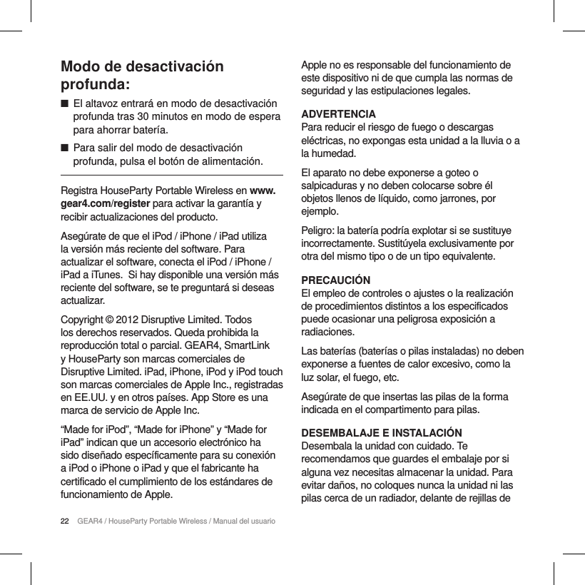 22 GEAR4 / HouseParty Portable Wireless / Manual del usuarioModo de desactivaci&oacute;n profunda: ■El altavoz entrar&aacute; en modo de desactivaci&oacute;n profunda tras 30 minutos en modo de espera para ahorrar bater&iacute;a. ■Para salir del modo de desactivaci&oacute;n profunda, pulsa el bot&oacute;n de alimentaci&oacute;n.Registra HouseParty Portable Wireless en www.gear4.com/register para activar la garant&iacute;a y recibir actualizaciones del producto.Aseg&uacute;rate de que el iPod / iPhone / iPad utiliza la versi&oacute;n m&aacute;s reciente del software. Para actualizar el software, conecta el iPod / iPhone / iPad a iTunes. Si hay disponible una versi&oacute;n m&aacute;s reciente del software, se te preguntar&aacute; si deseas actualizar.Copyright &copy; 2012 Disruptive Limited. Todos los derechos reservados. Queda prohibida la reproducci&oacute;n total o parcial. GEAR4, SmartLink y HouseParty son marcas comerciales de Disruptive Limited. iPad, iPhone, iPod y iPod touch son marcas comerciales de Apple Inc., registradas en EE.UU. y en otros pa&iacute;ses. App Store es una marca de servicio de Apple Inc. &ldquo;Made for iPod&rdquo;, &ldquo;Made for iPhone&rdquo; y &ldquo;Made for iPad&rdquo; indican que un accesorio electr&oacute;nico ha sido dise&ntilde;ado espec&iacute;ficamente para su conexi&oacute;n a iPod o iPhone o iPad y que el fabricante ha certificado el cumplimiento de los est&aacute;ndares de funcionamiento de Apple.Apple no es responsable del funcionamiento de este dispositivo ni de que cumpla las normas de seguridad y las estipulaciones legales.ADVERTENCIAPara reducir el riesgo de fuego o descargas el&eacute;ctricas, no expongas esta unidad a la lluvia o a la humedad.El aparato no debe exponerse a goteo o salpicaduras y no deben colocarse sobre &eacute;l objetos llenos de l&iacute;quido, como jarrones, por ejemplo.Peligro: la bater&iacute;a podr&iacute;a explotar si se sustituye incorrectamente. Sustit&uacute;yela exclusivamente por otra del mismo tipo o de un tipo equivalente.PRECAUCI&Oacute;NEl empleo de controles o ajustes o la realizaci&oacute;n de procedimientos distintos a los especificados puede ocasionar una peligrosa exposici&oacute;n a radiaciones.Las bater&iacute;as (bater&iacute;as o pilas instaladas) no deben exponerse a fuentes de calor excesivo, como la luz solar, el fuego, etc.Aseg&uacute;rate de que insertas las pilas de la forma indicada en el compartimento para pilas.DESEMBALAJE E INSTALACI&Oacute;NDesembala la unidad con cuidado. Te recomendamos que guardes el embalaje por si alguna vez necesitas almacenar la unidad. Para evitar da&ntilde;os, no coloques nunca la unidad ni las pilas cerca de un radiador, delante de rejillas de 