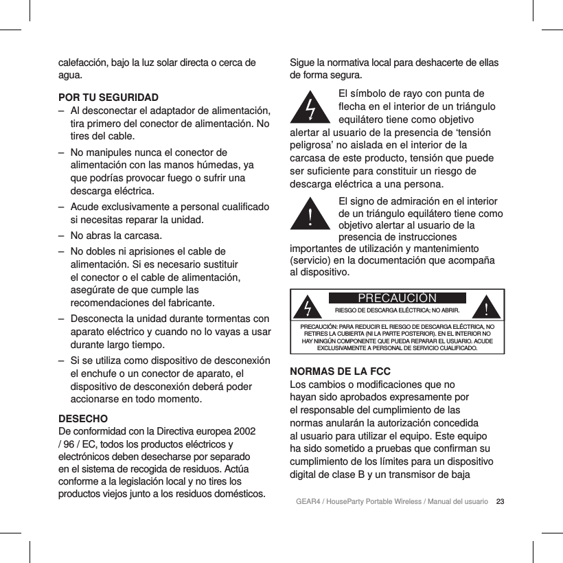 23GEAR4 / HouseParty Portable Wireless / Manual del usuariocalefacci&oacute;n, bajo la luz solar directa o cerca de agua.POR TU SEGURIDAD ‒ Al desconectar el adaptador de alimentaci&oacute;n, tira primero del conector de alimentaci&oacute;n. No tires del cable. ‒ No manipules nunca el conector de alimentaci&oacute;n con las manos h&uacute;medas, ya que podr&iacute;as provocar fuego o sufrir una descarga el&eacute;ctrica. ‒ Acude exclusivamente a personal cualificado si necesitas reparar la unidad.  ‒ No abras la carcasa. ‒ No dobles ni aprisiones el cable de alimentaci&oacute;n. Si es necesario sustituir el conector o el cable de alimentaci&oacute;n, aseg&uacute;rate de que cumple las recomendaciones del fabricante. ‒ Desconecta la unidad durante tormentas con aparato el&eacute;ctrico y cuando no lo vayas a usar durante largo tiempo. ‒ Si se utiliza como dispositivo de desconexi&oacute;n el enchufe o un conector de aparato, el dispositivo de desconexi&oacute;n deber&aacute; poder accionarse en todo momento.DESECHODe conformidad con la Directiva europea 2002 / 96 / EC, todos los productos el&eacute;ctricos y electr&oacute;nicos deben desecharse por separado en el sistema de recogida de residuos. Act&uacute;a conforme a la legislaci&oacute;n local y no tires los productos viejos junto a los residuos dom&eacute;sticos.Sigue la normativa local para deshacerte de ellas de forma segura.El s&iacute;mbolo de rayo con punta de flecha en el interior de un tri&aacute;ngulo equil&aacute;tero tiene como objetivo alertar al usuario de la presencia de &lsquo;tensi&oacute;n peligrosa&rsquo; no aislada en el interior de la carcasa de este producto, tensi&oacute;n que puede ser suficiente para constituir un riesgo de descarga el&eacute;ctrica a una persona.El signo de admiraci&oacute;n en el interior de un tri&aacute;ngulo equil&aacute;tero tiene como objetivo alertar al usuario de la presencia de instrucciones importantes de utilizaci&oacute;n y mantenimiento (servicio) en la documentaci&oacute;n que acompa&ntilde;a al dispositivo.PRECAUCI&Oacute;NRIESGO DE DESCARGA EL&Eacute;CTRICA; NO ABRIR.PRECAUCI&Oacute;N: PARA REDUCIR EL RIESGO DE DESCARGA EL&Eacute;CTRICA, NO RETIRES LA CUBIERTA (NI LA PARTE POSTERIOR). EN EL INTERIOR NO HAY NING&Uacute;N COMPONENTE QUE PUEDA REPARAR EL USUARIO. ACUDE EXCLUSIVAMENTE A PERSONAL DE SERVICIO CUALIFICADO.NORMAS DE LA FCCLos cambios o modificaciones que no hayan sido aprobados expresamente por el responsable del cumplimiento de las normas anular&aacute;n la autorizaci&oacute;n concedida al usuario para utilizar el equipo. Este equipo ha sido sometido a pruebas que confirman su cumplimiento de los l&iacute;mites para un dispositivo digital de clase B y un transmisor de baja 