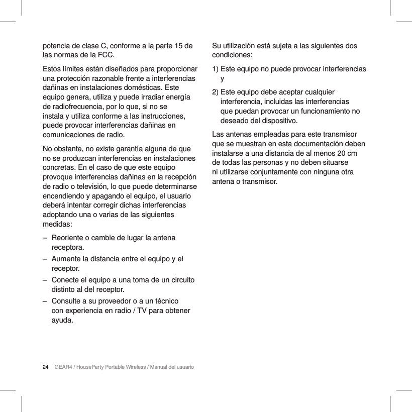 24 GEAR4 / HouseParty Portable Wireless / Manual del usuariopotencia de clase C, conforme a la parte 15 de las normas de la FCC.Estos l&iacute;mites est&aacute;n dise&ntilde;ados para proporcionar una protecci&oacute;n razonable frente a interferencias da&ntilde;inas en instalaciones dom&eacute;sticas. Este equipo genera, utiliza y puede irradiar energ&iacute;a de radiofrecuencia, por lo que, si no se instala y utiliza conforme a las instrucciones, puede provocar interferencias da&ntilde;inas en comunicaciones de radio.No obstante, no existe garant&iacute;a alguna de que no se produzcan interferencias en instalaciones concretas. En el caso de que este equipo provoque interferencias da&ntilde;inas en la recepci&oacute;n de radio o televisi&oacute;n, lo que puede determinarse encendiendo y apagando el equipo, el usuario deber&aacute; intentar corregir dichas interferencias adoptando una o varias de las siguientes medidas: ‒ Reoriente o cambie de lugar la antena receptora. ‒ Aumente la distancia entre el equipo y el receptor. ‒ Conecte el equipo a una toma de un circuito distinto al del receptor. ‒ Consulte a su proveedor o a un t&eacute;cnico con experiencia en radio / TV para obtener ayuda.Su utilizaci&oacute;n est&aacute; sujeta a las siguientes dos condiciones:1)  Este equipo no puede provocar interferencias y2)  Este equipo debe aceptar cualquier interferencia, incluidas las interferencias que puedan provocar un funcionamiento no deseado del dispositivo.Las antenas empleadas para este transmisor que se muestran en esta documentaci&oacute;n deben instalarse a una distancia de al menos 20 cm de todas las personas y no deben situarse ni utilizarse conjuntamente con ninguna otra antena o transmisor.