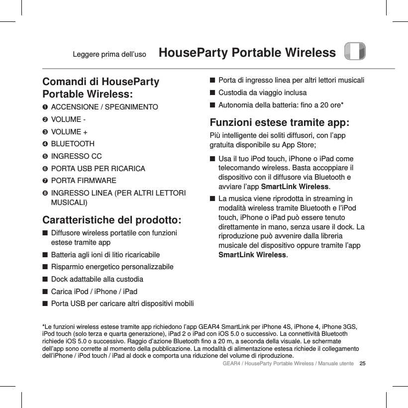 25GEAR4 / HouseParty Portable Wireless / Manuale utenteLeggere prima dell&rsquo;uso  HouseParty Portable WirelessComandi di HouseParty Portable Wireless:➊  ACCENSIONE / SPEGNIMENTO➋  VOLUME -➌  VOLUME +➍  BLUETOOTH➎  INGRESSO CC➏  PORTA USB PER RICARICA➐  PORTA FIRMWARE➑  INGRESSO LINEA (PER ALTRI LETTORI MUSICALI)Caratteristiche del prodotto: ■Diffusore wireless portatile con funzioni estese tramite app ■Batteria agli ioni di litio ricaricabile ■Risparmio energetico personalizzabile ■Dock adattabile alla custodia ■Carica iPod / iPhone / iPad ■Porta USB per caricare altri dispositivi mobili ■Porta di ingresso linea per altri lettori musicali ■Custodia da viaggio inclusa ■Autonomia della batteria: fino a 20 ore*Funzioni estese tramite app:Pi&ugrave; intelligente dei soliti diffusori, con l&rsquo;app gratuita disponibile su App Store; ■Usa il tuo iPod touch, iPhone o iPad come telecomando wireless. Basta accoppiare il dispositivo con il diffusore via Bluetooth e avviare l&rsquo;app SmartLink Wireless. ■La musica viene riprodotta in streaming in modalit&agrave; wireless tramite Bluetooth e l&rsquo;iPod touch, iPhone o iPad pu&ograve; essere tenuto direttamente in mano, senza usare il dock. La riproduzione pu&ograve; avvenire dalla libreria musicale del dispositivo oppure tramite l&rsquo;app SmartLink Wireless.*Le funzioni wireless estese tramite app richiedono l&rsquo;app GEAR4 SmartLink per iPhone 4S, iPhone 4, iPhone 3GS, iPod touch (solo terza e quarta generazione), iPad 2 o iPad con iOS 5.0 o successivo. La connettivit&agrave; Bluetooth richiede iOS 5.0 o successivo. Raggio d&rsquo;azione Bluetooth fino a 20 m, a seconda della visuale. Le schermate dell&rsquo;app sono corrette al momento della pubblicazione. La modalit&agrave; di alimentazione estesa richiede il collegamento dell&rsquo;iPhone / iPod touch / iPad al dock e comporta una riduzione del volume di riproduzione.