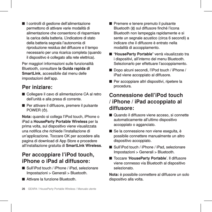 26 GEAR4 / HouseParty Portable Wireless / Manuale utente ■I controlli di gestione dell&rsquo;alimentazione permettono di attivare varie modalit&agrave; di alimentazione che consentono di risparmiare la carica della batteria. L&rsquo;indicatore di stato della batteria segnala l&rsquo;autonomia di riproduzione residua del diffusore e il tempo necessario per una ricarica completa (quando il dispositivo &egrave; collegato alla rete elettrica). Per maggiori informazioni sulle funzionalit&agrave; Bluetooth, consultare la Guida rapida di SmartLink, accessibile dal menu delle impostazioni dell&rsquo;app.    Per iniziare: ■Collegare il cavo di alimentazione CA al retro dell&rsquo;unit&agrave; e alla presa di corrente. ■Per attivare il diffusore, premere il pulsante POWER ( ). Nota: quando si collega l&rsquo;iPod touch, iPhone o iPad a HouseParty Portable Wireless per la prima volta, sul dispositivo viene visualizzata una notifica che richiede l&rsquo;installazione di un&rsquo;applicazione. Toccare OK per accedere alla pagina di download di App Store e procedere all&rsquo;installazione gratuita di SmartLink Wireless.  Per accoppiare l&rsquo;iPod touch, iPhone o iPad al diffusore: ■Sull&rsquo;iPod touch / iPhone / iPad, selezionare Impostazioni > Generali > Bluetooth. ■Attivare la funzione Bluetooth. ■Premere e tenere premuto il pulsante Bluetooth ( ) sul diffusore finch&eacute; l&rsquo;icona Bluetooth non lampeggia rapidamente e si sente un segnale acustico (circa 6 secondi) a indicare che il diffusore &egrave; entrato nella modalit&agrave; di accoppiamento. ■&ldquo;HouseParty Portable&rdquo; verr&agrave; visualizzato tra i dispositivi, all&rsquo;interno del menu Bluetooth. Selezionarlo per effettuare l&rsquo;accoppiamento. ■Dopo alcuni secondi, l&rsquo;iPod touch / iPhone / iPad viene accoppiato al diffusore. ■Per accoppiare altri dispositivi, ripetere la procedura.Connessione dell&rsquo;iPod touch / iPhone / iPad accoppiato al diffusore: ■Quando il diffusore viene acceso, si connette automaticamente all&rsquo;ultimo dispositivo accoppiato o agganciato. ■Se la connessione non viene eseguita, &egrave; possibile connettere manualmente un altro dispositivo accoppiato. ■Sull&rsquo;iPod touch / iPhone / iPad, selezionare Impostazioni > Generali > Bluetooth. ■Toccare &lsquo;HouseParty Portable&rsquo;. Il diffusore viene connesso via Bluetooth al dispositivo selezionato.Nota: &egrave; possibile connettere al diffusore un solo dispositivo alla volta.