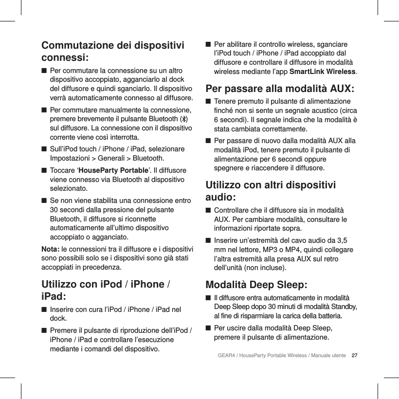 27GEAR4 / HouseParty Portable Wireless / Manuale utenteCommutazione dei dispositivi connessi: ■Per commutare la connessione su un altro dispositivo accoppiato, agganciarlo al dock del diffusore e quindi sganciarlo. Il dispositivo verr&agrave; automaticamente connesso al diffusore. ■Per commutare manualmente la connessione, premere brevemente il pulsante Bluetooth () sul diffusore. La connessione con il dispositivo corrente viene cos&igrave; interrotta.  ■Sull&rsquo;iPod touch / iPhone / iPad, selezionare Impostazioni > Generali > Bluetooth. ■Toccare &lsquo;HouseParty Portable&rsquo;. Il diffusore viene connesso via Bluetooth al dispositivo selezionato. ■Se non viene stabilita una connessione entro 30 secondi dalla pressione del pulsante Bluetooth, il diffusore si riconnette automaticamente all&rsquo;ultimo dispositivo accoppiato o agganciato.Nota: le connessioni tra il diffusore e i dispositivi sono possibili solo se i dispositivi sono gi&agrave; stati accoppiati in precedenza.Utilizzo con iPod / iPhone / iPad: ■Inserire con cura l&rsquo;iPod / iPhone / iPad nel dock. ■Premere il pulsante di riproduzione dell&rsquo;iPod / iPhone / iPad e controllare l&rsquo;esecuzione mediante i comandi del dispositivo. ■Per abilitare il controllo wireless, sganciare l&rsquo;iPod touch / iPhone / iPad accoppiato dal diffusore e controllare il diffusore in modalit&agrave; wireless mediante l&rsquo;app SmartLink Wireless.Per passare alla modalit&agrave; AUX: ■Tenere premuto il pulsante di alimentazione finch&eacute; non si sente un segnale acustico (circa 6 secondi). Il segnale indica che la modalit&agrave; &egrave; stata cambiata correttamente. ■Per passare di nuovo dalla modalit&agrave; AUX alla modalit&agrave; iPod, tenere premuto il pulsante di alimentazione per 6 secondi oppure spegnere e riaccendere il diffusore.Utilizzo con altri dispositivi audio: ■Controllare che il diffusore sia in modalit&agrave; AUX. Per cambiare modalit&agrave;, consultare le informazioni riportate sopra. ■Inserire un&rsquo;estremit&agrave; del cavo audio da 3,5 mm nel lettore, MP3 o MP4, quindi collegare l&rsquo;altra estremit&agrave; alla presa AUX sul retro dell&rsquo;unit&agrave; (non incluse).Modalit&agrave; Deep Sleep: ■Il diffusore entra automaticamente in modalit&agrave; Deep Sleep dopo 30 minuti di modalit&agrave; Standby, al fine di risparmiare la carica della batteria. ■Per uscire dalla modalit&agrave; Deep Sleep, premere il pulsante di alimentazione.