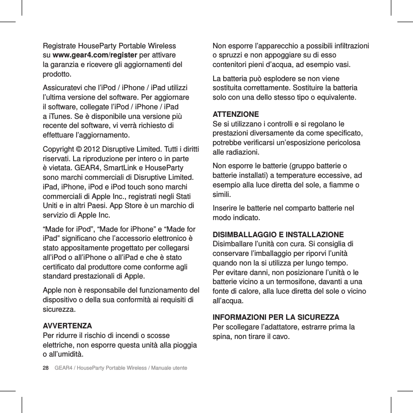 28 GEAR4 / HouseParty Portable Wireless / Manuale utenteRegistrate HouseParty Portable Wireless su www.gear4.com/register per attivare la garanzia e ricevere gli aggiornamenti del prodotto.Assicuratevi che l&rsquo;iPod / iPhone / iPad utilizzi l&rsquo;ultima versione del software. Per aggiornare il software, collegate l&rsquo;iPod / iPhone / iPad a iTunes. Se &egrave; disponibile una versione pi&ugrave; recente del software, vi verr&agrave; richiesto di effettuare l&rsquo;aggiornamento.Copyright &copy; 2012 Disruptive Limited. Tutti i diritti riservati. La riproduzione per intero o in parte &egrave; vietata. GEAR4, SmartLink e HouseParty sono marchi commerciali di Disruptive Limited. iPad, iPhone, iPod e iPod touch sono marchi commerciali di Apple Inc., registrati negli Stati Uniti e in altri Paesi. App Store &egrave; un marchio di servizio di Apple Inc.&ldquo;Made for iPod&rdquo;, &ldquo;Made for iPhone&rdquo; e &ldquo;Made for iPad&rdquo; significano che l&rsquo;accessorio elettronico &egrave; stato appositamente progettato per collegarsi all&rsquo;iPod o all&rsquo;iPhone o all&rsquo;iPad e che &egrave; stato certificato dal produttore come conforme agli standard prestazionali di Apple.Apple non &egrave; responsabile del funzionamento del dispositivo o della sua conformit&agrave; ai requisiti di sicurezza.AVVERTENZAPer ridurre il rischio di incendi o scosse elettriche, non esporre questa unit&agrave; alla pioggia o all&rsquo;umidit&agrave;.Non esporre l&rsquo;apparecchio a possibili infiltrazioni o spruzzi e non appoggiare su di esso contenitori pieni d&rsquo;acqua, ad esempio vasi.La batteria pu&ograve; esplodere se non viene sostituita correttamente. Sostituire la batteria solo con una dello stesso tipo o equivalente.ATTENZIONESe si utilizzano i controlli e si regolano le prestazioni diversamente da come specificato, potrebbe verificarsi un&rsquo;esposizione pericolosa alle radiazioni.Non esporre le batterie (gruppo batterie o batterie installati) a temperature eccessive, ad esempio alla luce diretta del sole, a fiamme o simili. Inserire le batterie nel comparto batterie nel modo indicato.DISIMBALLAGGIO E INSTALLAZIONE Disimballare l&rsquo;unit&agrave; con cura. Si consiglia di conservare l&rsquo;imballaggio per riporvi l&rsquo;unit&agrave; quando non la si utilizza per lungo tempo. Per evitare danni, non posizionare l&rsquo;unit&agrave; o le batterie vicino a un termosifone, davanti a una fonte di calore, alla luce diretta del sole o vicino all&rsquo;acqua.INFORMAZIONI PER LA SICUREZZAPer scollegare l&rsquo;adattatore, estrarre prima la spina, non tirare il cavo.