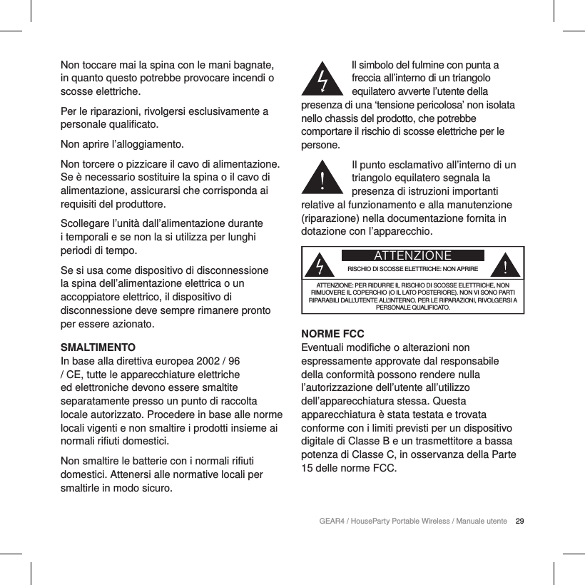 29GEAR4 / HouseParty Portable Wireless / Manuale utenteNon toccare mai la spina con le mani bagnate, in quanto questo potrebbe provocare incendi o scosse elettriche.Per le riparazioni, rivolgersi esclusivamente a personale qualificato. Non aprire l&rsquo;alloggiamento.Non torcere o pizzicare il cavo di alimentazione. Se &egrave; necessario sostituire la spina o il cavo di alimentazione, assicurarsi che corrisponda ai requisiti del produttore.Scollegare l&rsquo;unit&agrave; dall&rsquo;alimentazione durante i temporali e se non la si utilizza per lunghi periodi di tempo.Se si usa come dispositivo di disconnessione la spina dell&rsquo;alimentazione elettrica o un accoppiatore elettrico, il dispositivo di disconnessione deve sempre rimanere pronto per essere azionato.SMALTIMENTOIn base alla direttiva europea 2002 / 96 / CE, tutte le apparecchiature elettriche ed elettroniche devono essere smaltite separatamente presso un punto di raccolta locale autorizzato. Procedere in base alle norme locali vigenti e non smaltire i prodotti insieme ai normali rifiuti domestici.Non smaltire le batterie con i normali rifiuti domestici. Attenersi alle normative locali per smaltirle in modo sicuro.Il simbolo del fulmine con punta a freccia all&rsquo;interno di un triangolo equilatero avverte l&rsquo;utente della presenza di una &lsquo;tensione pericolosa&rsquo; non isolata nello chassis del prodotto, che potrebbe comportare il rischio di scosse elettriche per le persone.Il punto esclamativo all&rsquo;interno di un triangolo equilatero segnala la presenza di istruzioni importanti relative al funzionamento e alla manutenzione (riparazione) nella documentazione fornita in dotazione con l&rsquo;apparecchio.ATTENZIONERISCHIO DI SCOSSE ELETTRICHE: NON APRIREATTENZIONE: PER RIDURRE IL RISCHIO DI SCOSSE ELETTRICHE, NON RIMUOVERE IL COPERCHIO (O IL LATO POSTERIORE). NON VI SONO PARTI RIPARABILI DALL&rsquo;UTENTE ALL&rsquo;INTERNO. PER LE RIPARAZIONI, RIVOLGERSI A PERSONALE QUALIFICATO.NORME FCCEventuali modifiche o alterazioni non espressamente approvate dal responsabile della conformit&agrave; possono rendere nulla l&rsquo;autorizzazione dell&rsquo;utente all&rsquo;utilizzo dell&rsquo;apparecchiatura stessa. Questa apparecchiatura &egrave; stata testata e trovata conforme con i limiti previsti per un dispositivo digitale di ClasseB e un trasmettitore a bassa potenza di Classe C, in osservanza della Parte 15 delle norme FCC.
