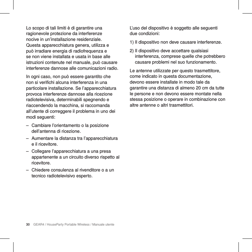 30 GEAR4 / HouseParty Portable Wireless / Manuale utenteLo scopo di tali limiti &egrave; di garantire una ragionevole protezione da interferenze nocive in un&rsquo;installazione residenziale. Questa apparecchiatura genera, utilizza e pu&ograve; irradiare energia di radiofrequenza e se non viene installata e usata in base alle istruzioni contenute nel manuale, pu&ograve; causare interferenze dannose alle comunicazioni radio.In ogni caso, non pu&ograve; essere garantito che non si verifichi alcuna interferenza in una particolare installazione. Se l&rsquo;apparecchiatura provoca interferenze dannose alla ricezione radiotelevisiva, determinabili spegnendo e riaccendendo la macchina, si raccomanda all&rsquo;utente di correggere il problema in uno dei modi seguenti: ‒ Cambiare l&rsquo;orientamento o la posizione dell&rsquo;antenna di ricezione. ‒ Aumentare la distanza tra l&rsquo;apparecchiatura e il ricevitore. ‒ Collegare l&rsquo;apparecchiatura a una presa appartenente a un circuito diverso rispetto al ricevitore. ‒ Chiedere consulenza al rivenditore o a un tecnico radiotelevisivo esperto.L&rsquo;uso del dispositivo &egrave; soggetto alle seguenti due condizioni:1)  Il dispositivo non deve causare interferenze.2)  Il dispositivo deve accettare qualsiasi interferenza, comprese quelle che potrebbero causare problemi nel suo funzionamento.Le antenne utilizzate per questo trasmettitore, come indicato in questa documentazione, devono essere installate in modo tale da garantire una distanza di almeno 20 cm da tutte le persone e non devono essere montate nella stessa posizione o operare in combinazione con altre antenne o altri trasmettitori.